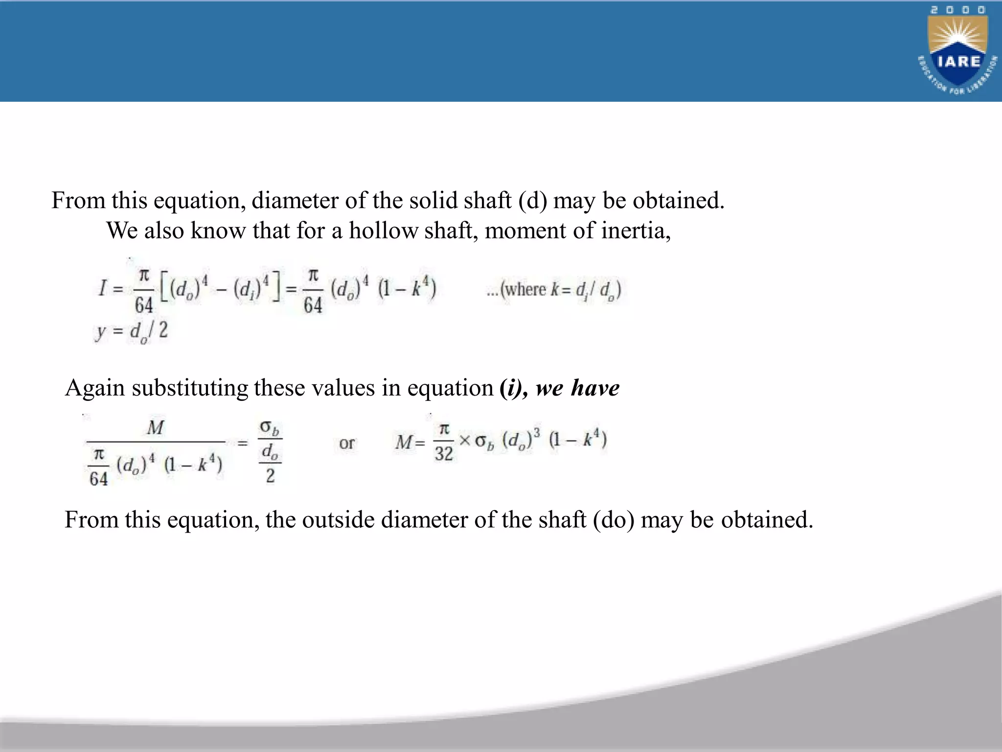 From this equation, diameter of the solid shaft (d) may be obtained.
We also know that for a hollow shaft, moment of inertia,
Again substituting these values in equation (i), we have
From this equation, the outside diameter of the shaft (do) may be obtained.
 