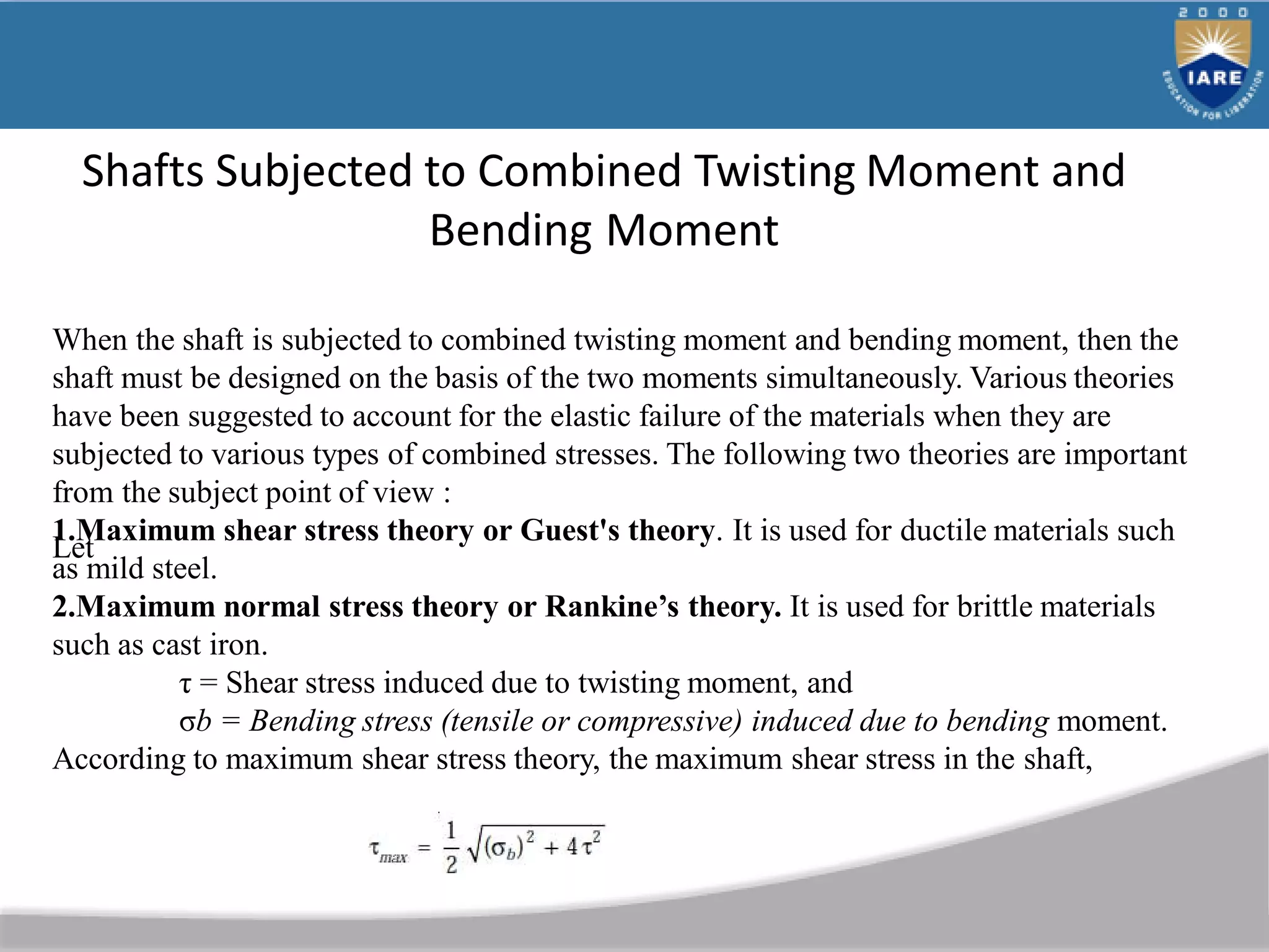 Shafts Subjected to Combined Twisting Moment and
Bending Moment
When the shaft is subjected to combined twisting moment and bending moment, then the
shaft must be designed on the basis of the two moments simultaneously. Various theories
have been suggested to account for the elastic failure of the materials when they are
subjected to various types of combined stresses. The following two theories are important
from the subject point of view :
1.Maximum shear stress theory or Guest's theory. It is used for ductile materials such
as mild steel.
2.Maximum normal stress theory or Rankine’s theory. It is used for brittle materials
such as cast iron.
Let
τ = Shear stress induced due to twisting moment, and
σb = Bending stress (tensile or compressive) induced due to bending moment.
According to maximum shear stress theory, the maximum shear stress in the shaft,
 