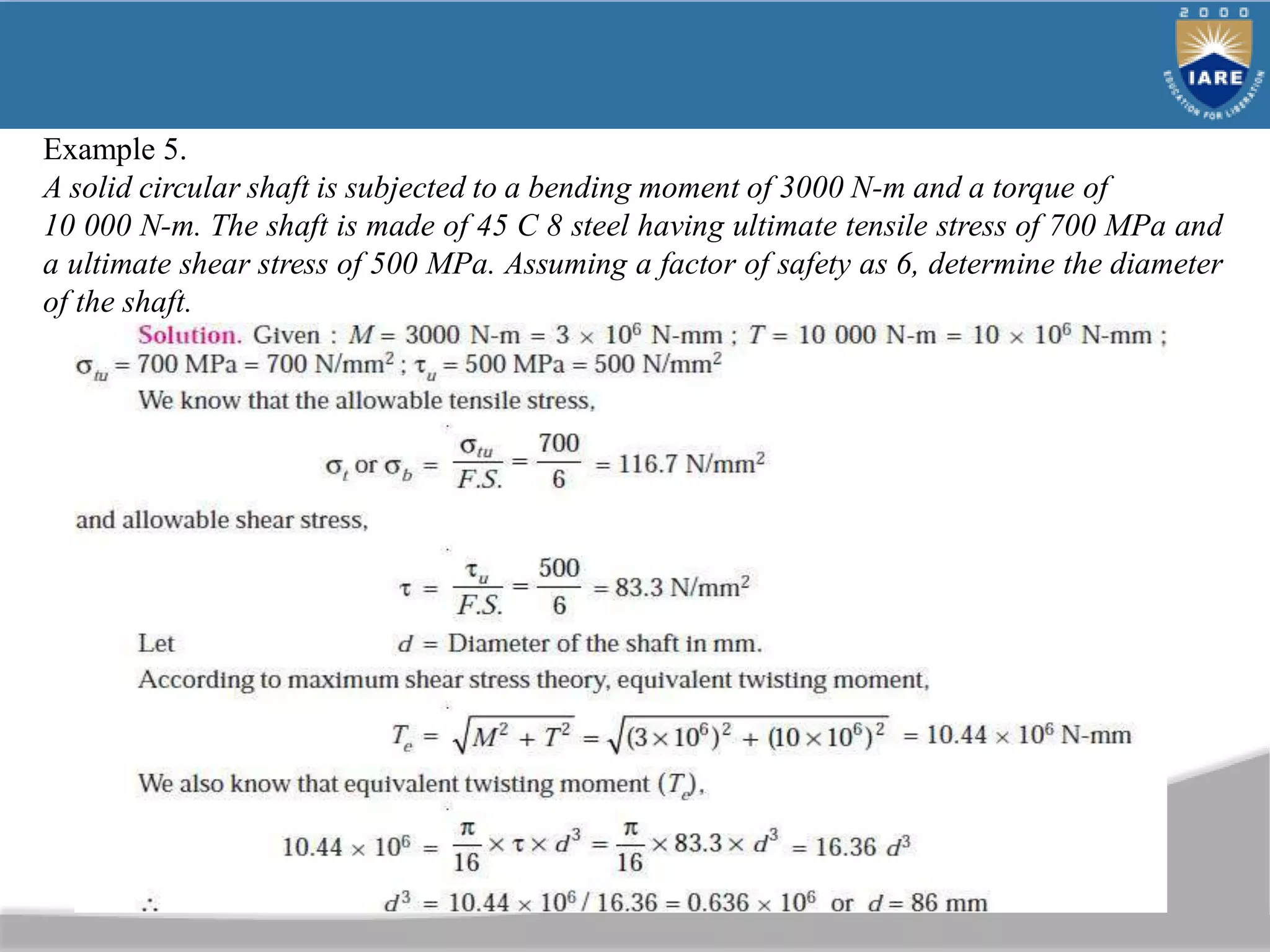 Example 5.
A solid circular shaft is subjected to a bending moment of 3000 N-m and a torque of
10 000 N-m. The shaft is made of 45 C 8 steel having ultimate tensile stress of 700 MPa and
a ultimate shear stress of 500 MPa. Assuming a factor of safety as 6, determine the diameter
of the shaft.
 