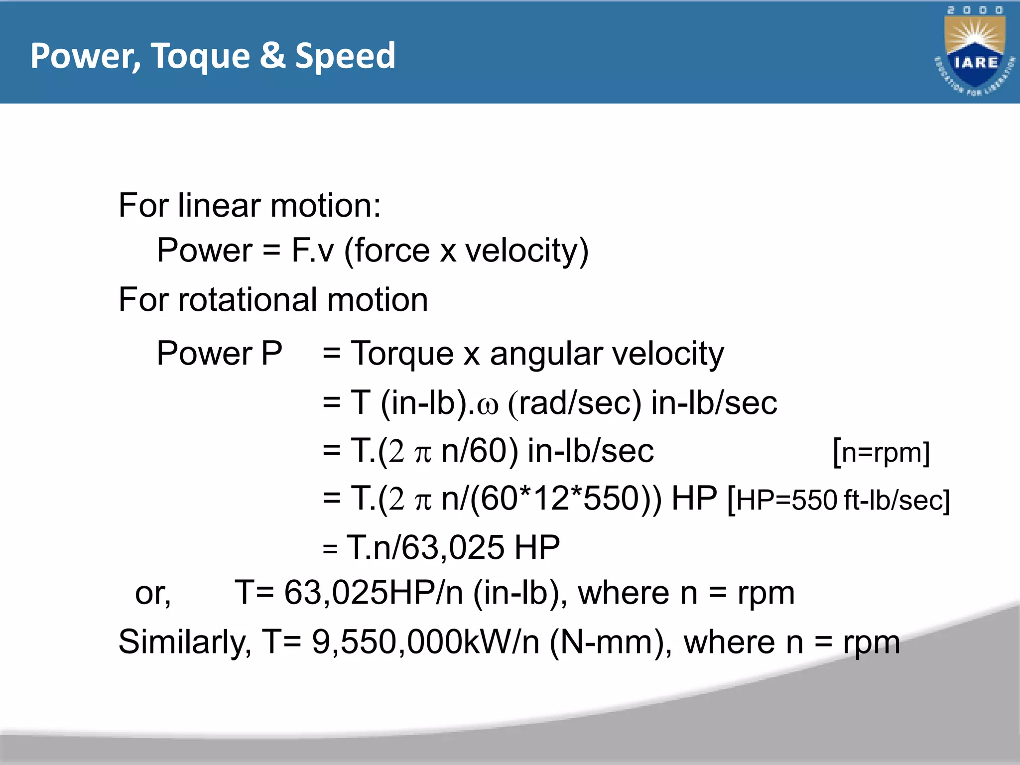 Power, Toque & Speed
For linear motion:
Power = F.v (force x velocity)
For rotational motion
Power P = Torque x angular velocity
= T (in-lb). rad/sec) in-lb/sec
= T.(  n/60) in-lb/sec [n=rpm]
= T.(  n/(60*12*550)) HP [HP=550 ft-lb/sec]
= T.n/63,025 HP
or, T= 63,025HP/n (in-lb), where n = rpm
Similarly, T= 9,550,000kW/n (N-mm), where n = rpm
 