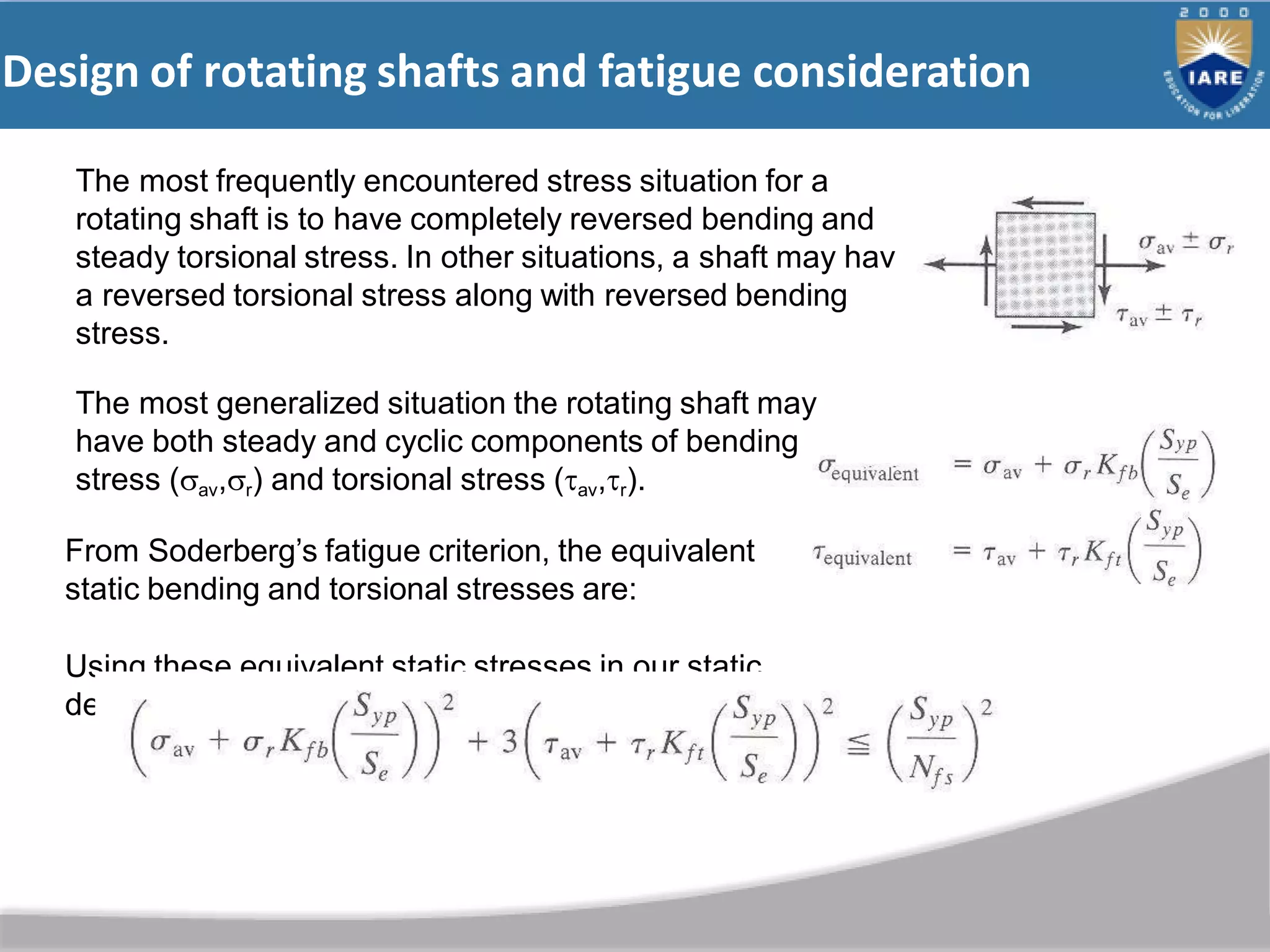 Design of rotating shafts and fatigue consideration
e
The most frequently encountered stress situation for a
rotating shaft is to have completely reversed bending and
steady torsional stress. In other situations, a shaft may hav
a reversed torsional stress along with reversed bending
stress.
The most generalized situation the rotating shaft may
have both steady and cyclic components of bending
stress (av,r) and torsional stress (av,r).
From Soderberg’s fatigue criterion, the equivalent
static bending and torsional stresses are:
Using these equivalent static stresses in our static
design equation, the equation for rotating shaft is:
 