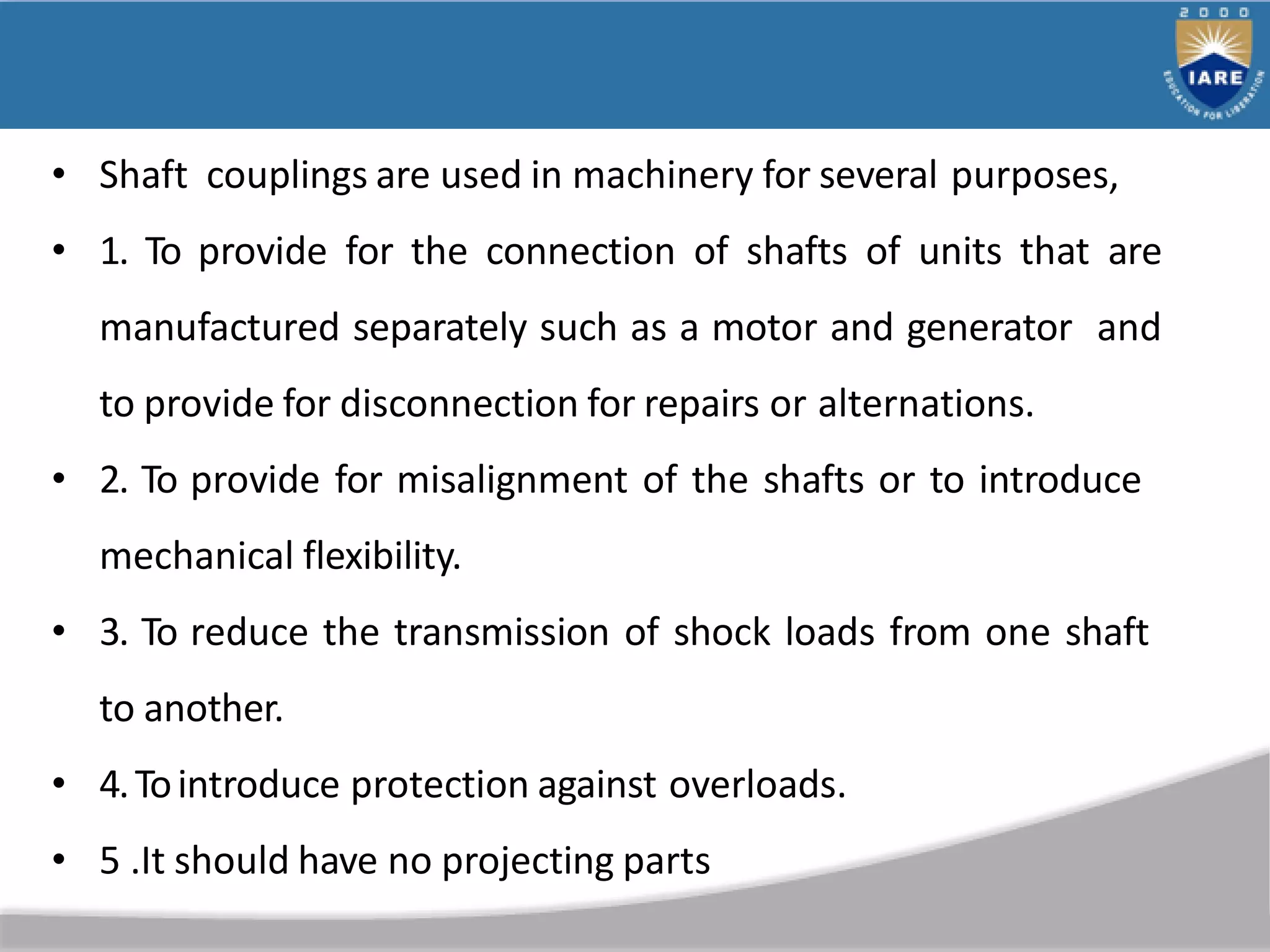 • Shaft couplings are used in machinery for several purposes,
• 1. To provide for the connection of shafts of units that are
manufactured separately such as a motor and generator and
to provide for disconnection for repairs or alternations.
• 2. To provide for misalignment of the shafts or to introduce
mechanical flexibility.
• 3. To reduce the transmission of shock loads from one shaft
to another.
• 4.Tointroduce protection against overloads.
• 5 .It should have no projecting parts
 