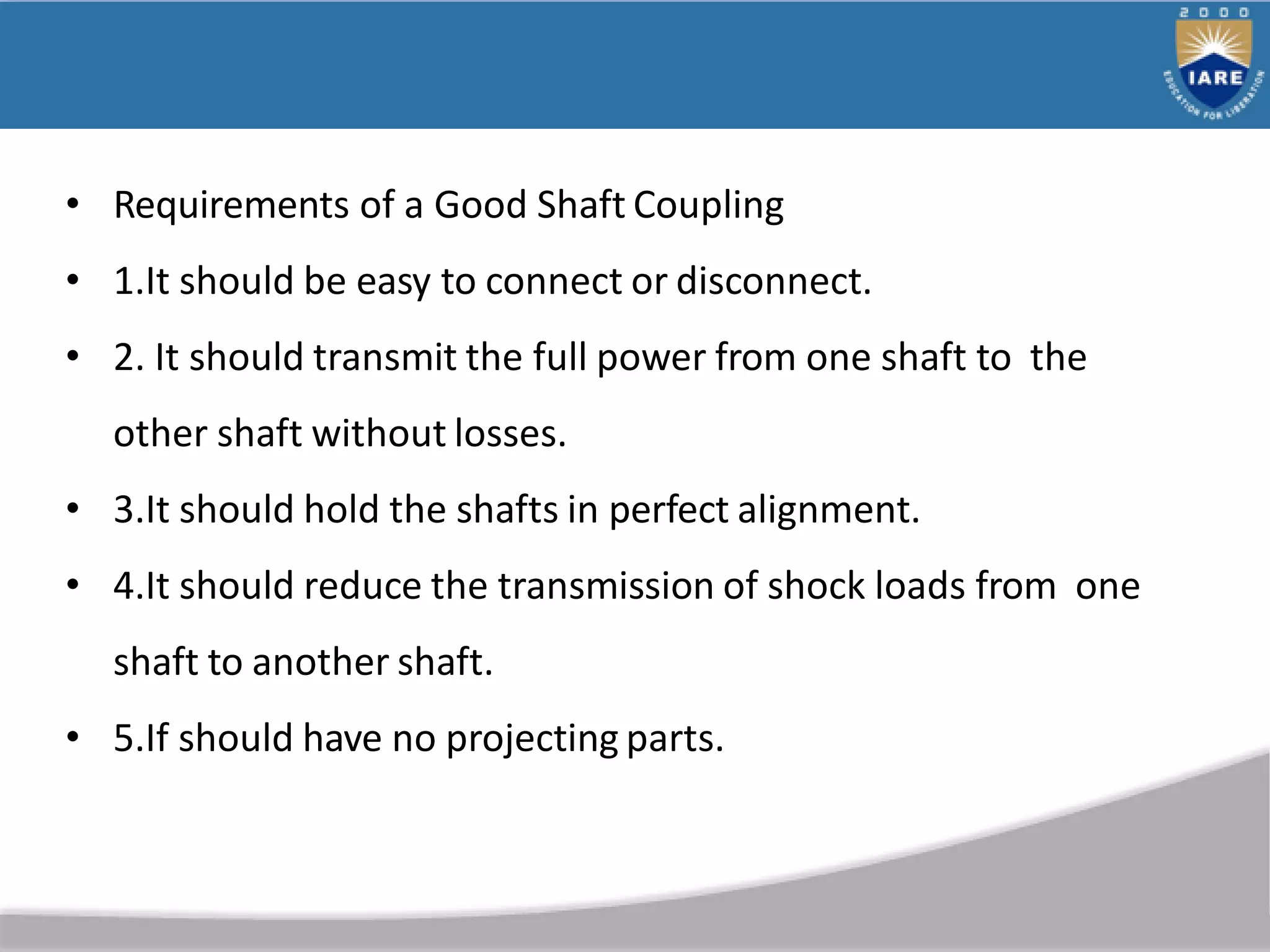 • Requirements of a Good Shaft Coupling
• 1.It should be easy to connect or disconnect.
• 2. It should transmit the full power from one shaft to the
other shaft without losses.
• 3.It should hold the shafts in perfect alignment.
• 4.It should reduce the transmission of shock loads from one
shaft to another shaft.
• 5.If should have no projecting parts.
 