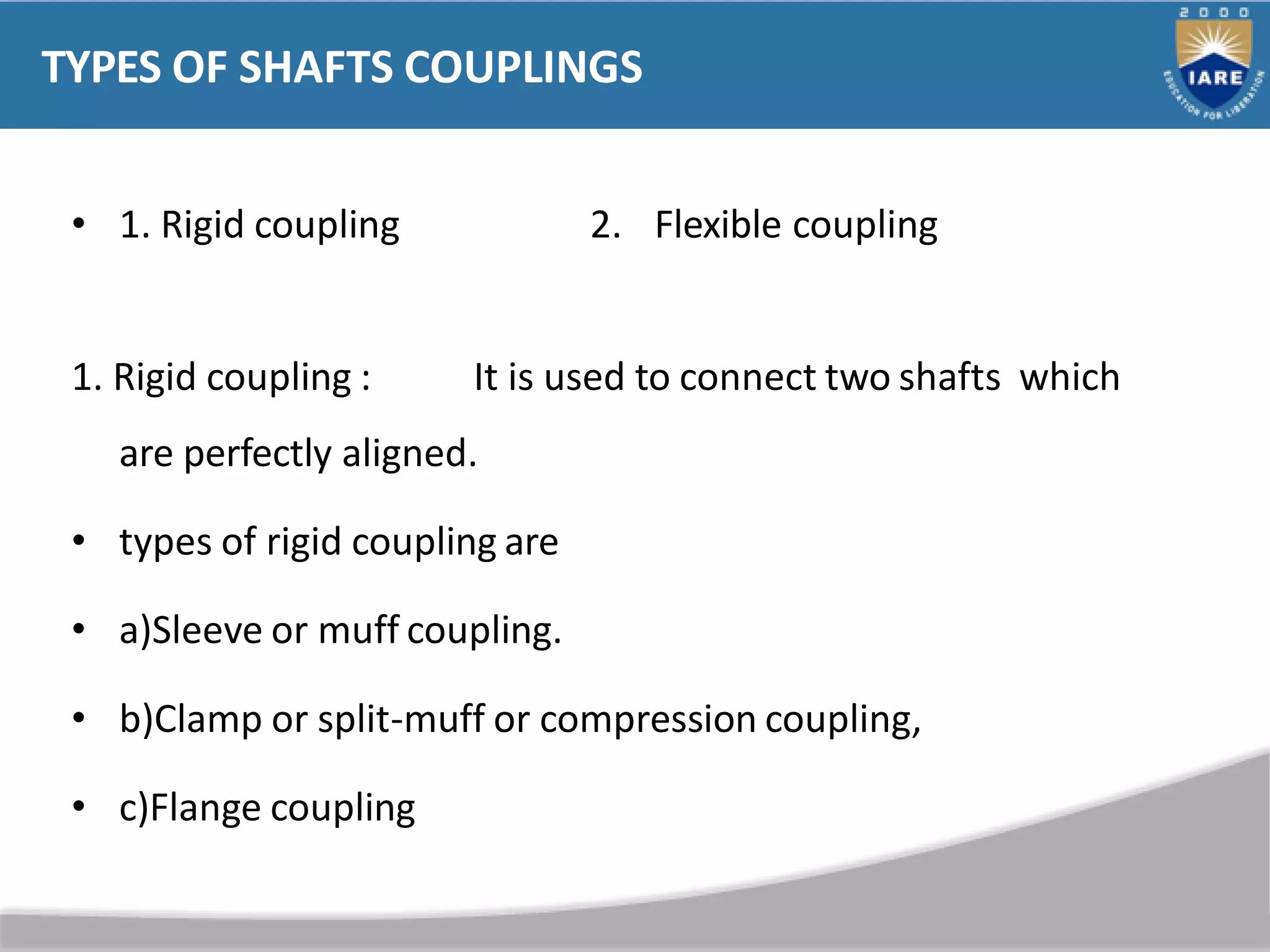 TYPES OF SHAFTS COUPLINGS
• 1. Rigid coupling 2. Flexible coupling
1. Rigid coupling : It is used to connect two shafts which
are perfectly aligned.
• types of rigid coupling are
• a)Sleeve or muff coupling.
• b)Clamp or split-muff or compression coupling,
• c)Flange coupling
 