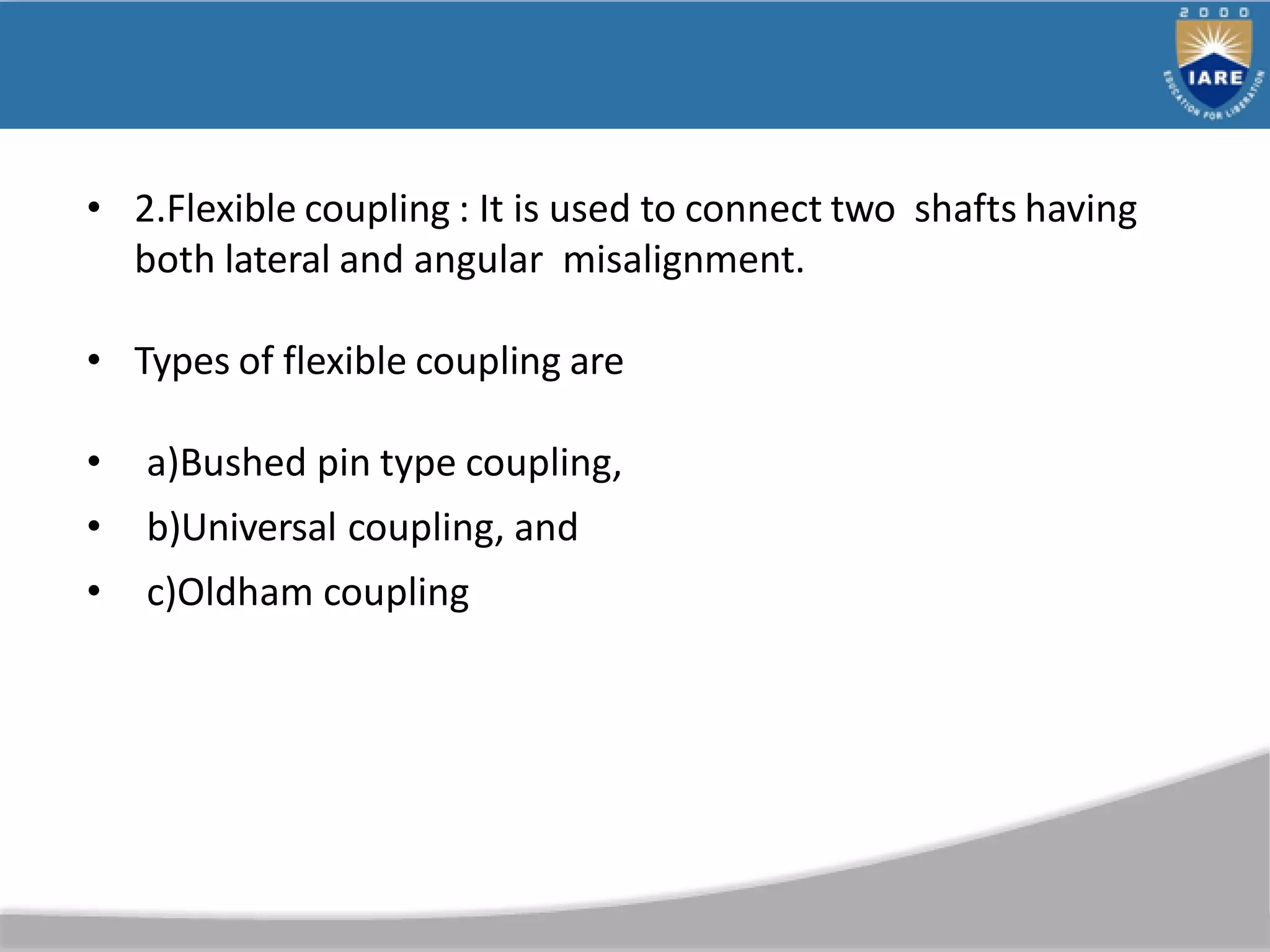 • 2.Flexible coupling : It is used to connect two shafts having
both lateral and angular misalignment.
• Types of flexible coupling are
• a)Bushed pin type coupling,
• b)Universal coupling, and
• c)Oldham coupling
 