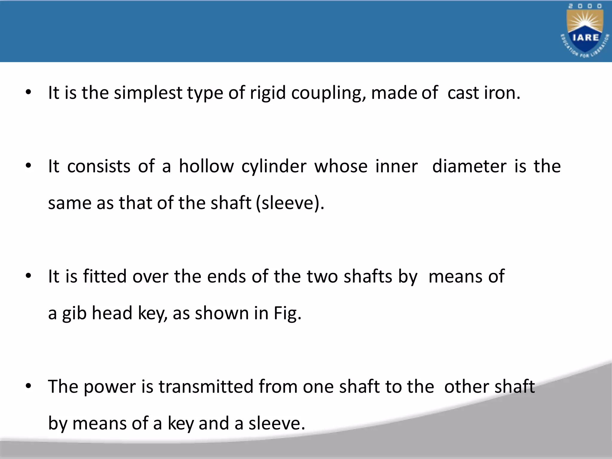 • It is the simplest type of rigid coupling, made of cast iron.
• It consists of a hollow cylinder whose inner diameter is the
same as that of the shaft (sleeve).
• It is fitted over the ends of the two shafts by means of
a gib head key, as shown in Fig.
• The power is transmitted from one shaft to the other shaft
by means of a key and a sleeve.
 