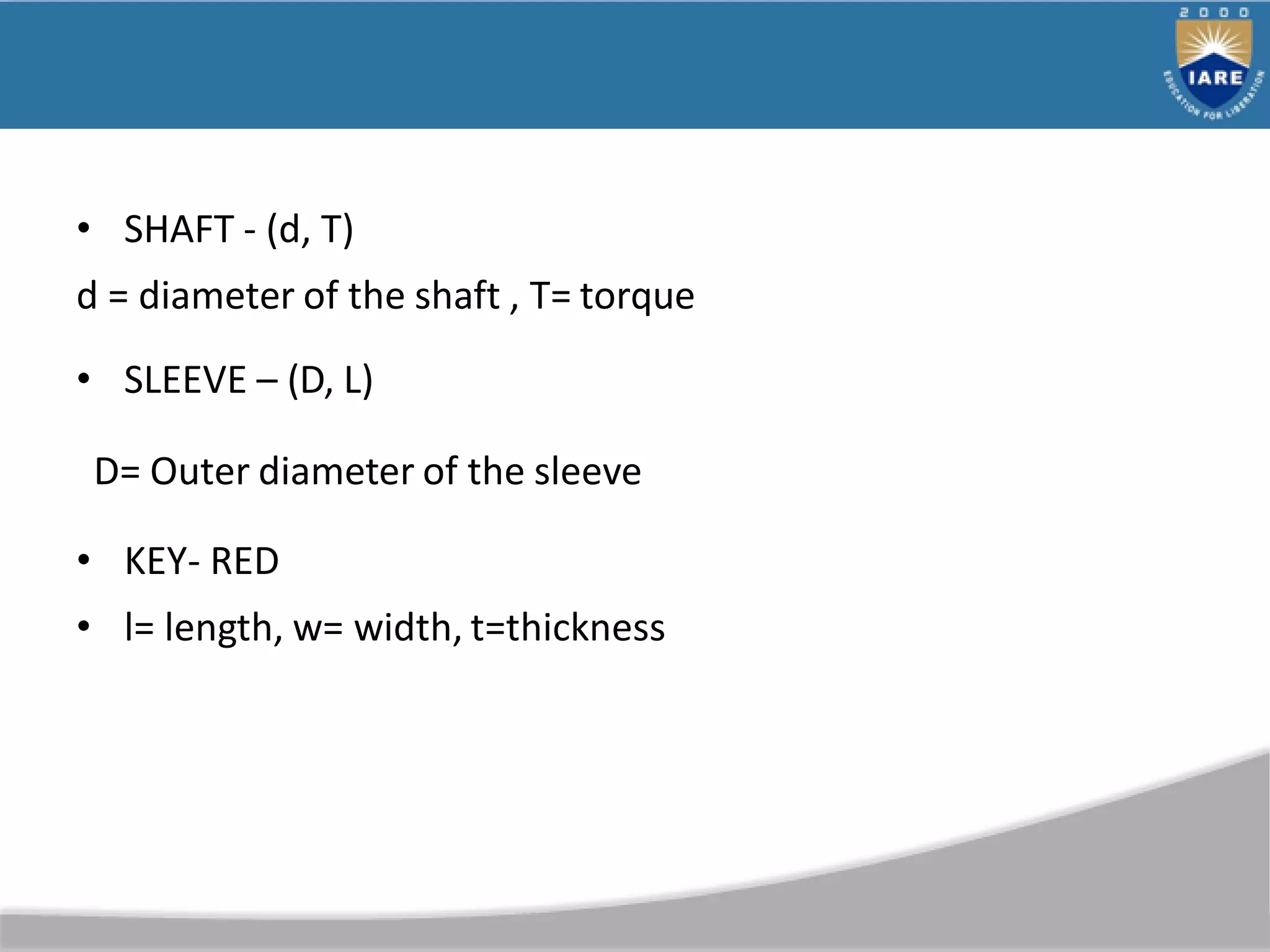 • SHAFT - (d, T)
d = diameter of the shaft , T= torque
• SLEEVE – (D, L)
D= Outer diameter of the sleeve
• KEY- RED
• l= length, w= width, t=thickness
 