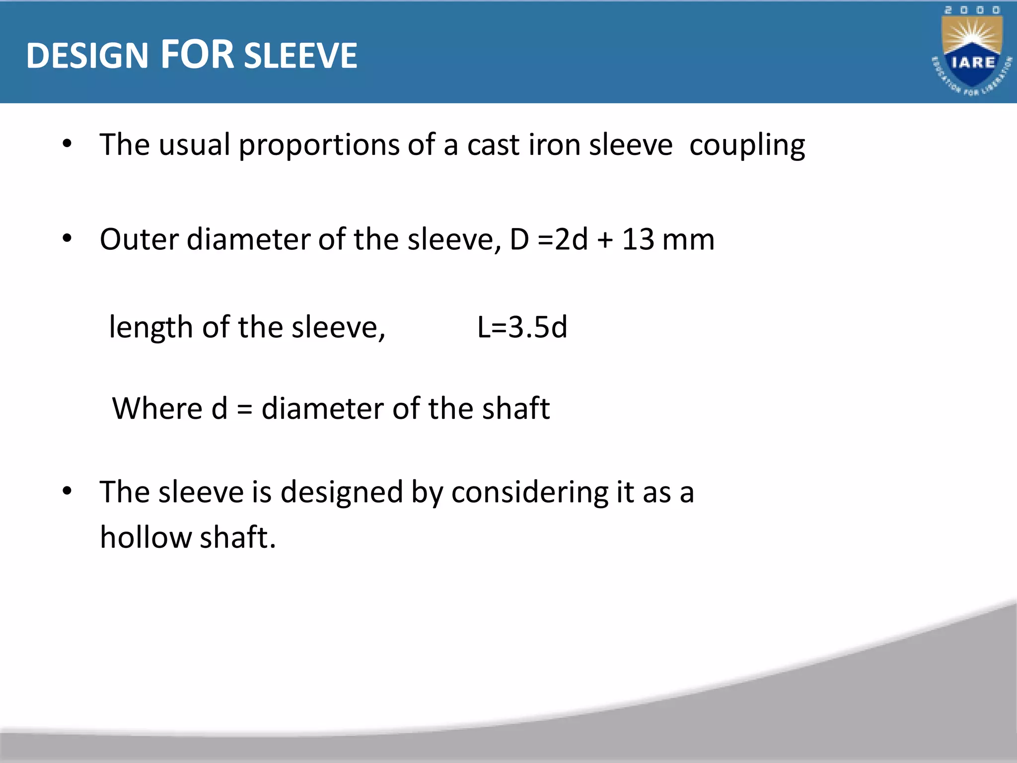 DESIGN FOR SLEEVE
• The usual proportions of a cast iron sleeve coupling
• Outer diameter of the sleeve, D =2d + 13 mm
length of the sleeve, L=3.5d
Where d = diameter of the shaft
• The sleeve is designed by considering it as a
hollow shaft.
 