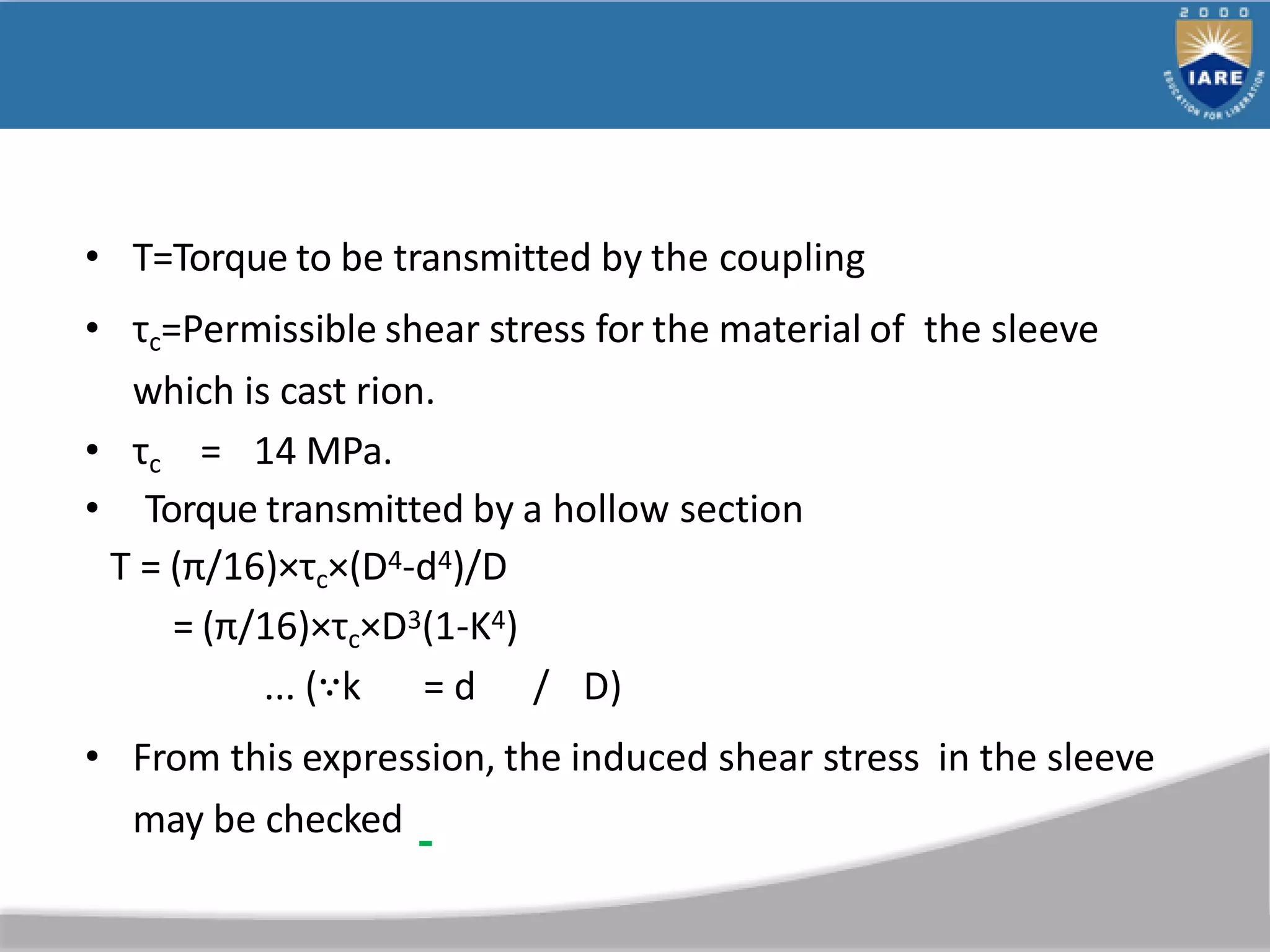 • T=Torque to be transmitted by the coupling
• τc=Permissible shear stress for the material of the sleeve
which is cast rion.
• τc = 14 MPa.
• Torque transmitted by a hollow section
T = (π/16)×τc×(D4-d4)/D
= (π/16)×τc×D3(1-K4)
... (∵k = d / D)
• From this expression, the induced shear stress in the sleeve
may be checked
 