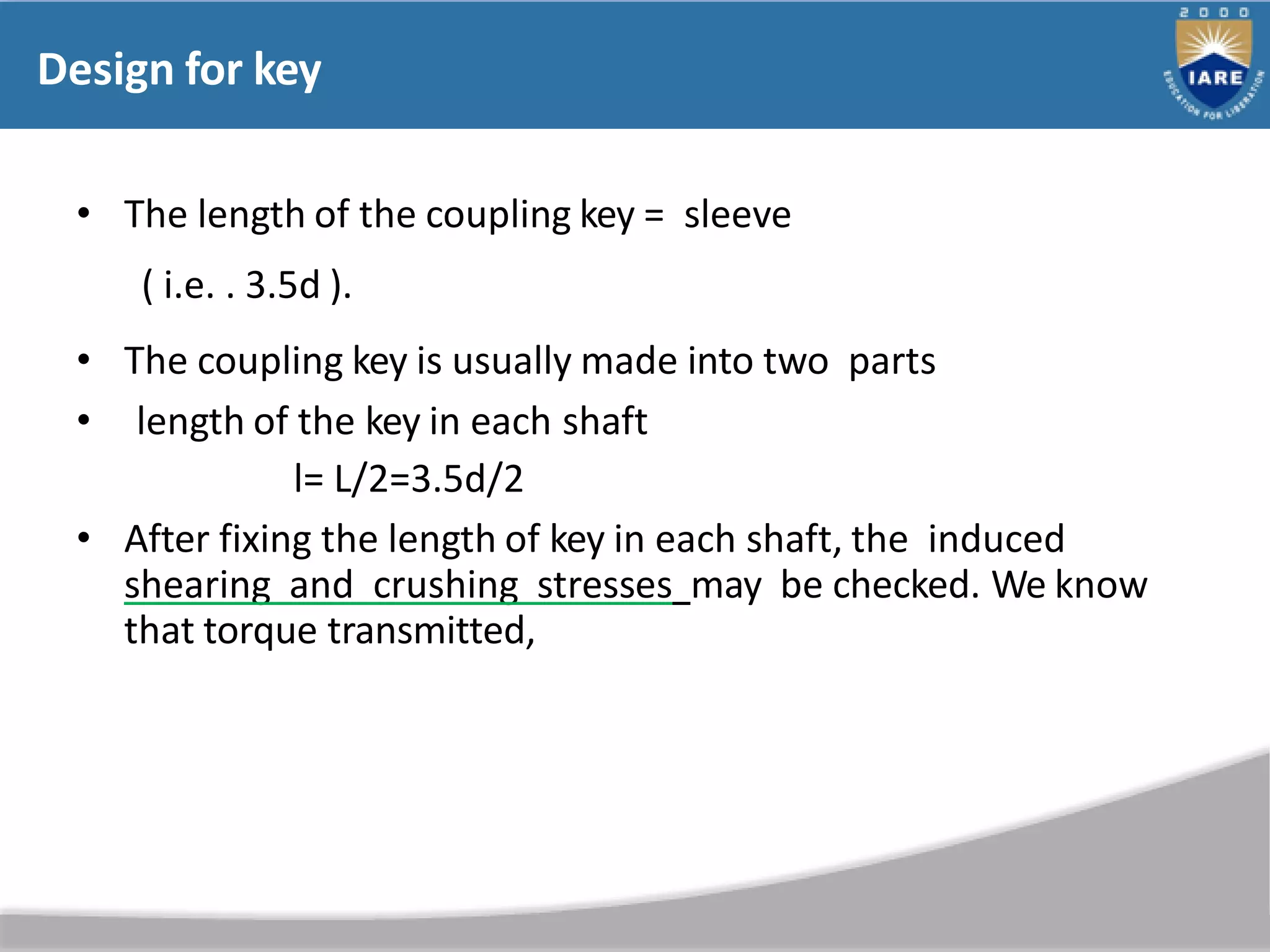 Design for key
• The length of the coupling key = sleeve
( i.e. . 3.5d ).
• The coupling key is usually made into two parts
• length of the key in each shaft
l= L/2=3.5d/2
• After fixing the length of key in each shaft, the induced
shearing and crushing stresses may be checked. We know
that torque transmitted,
 