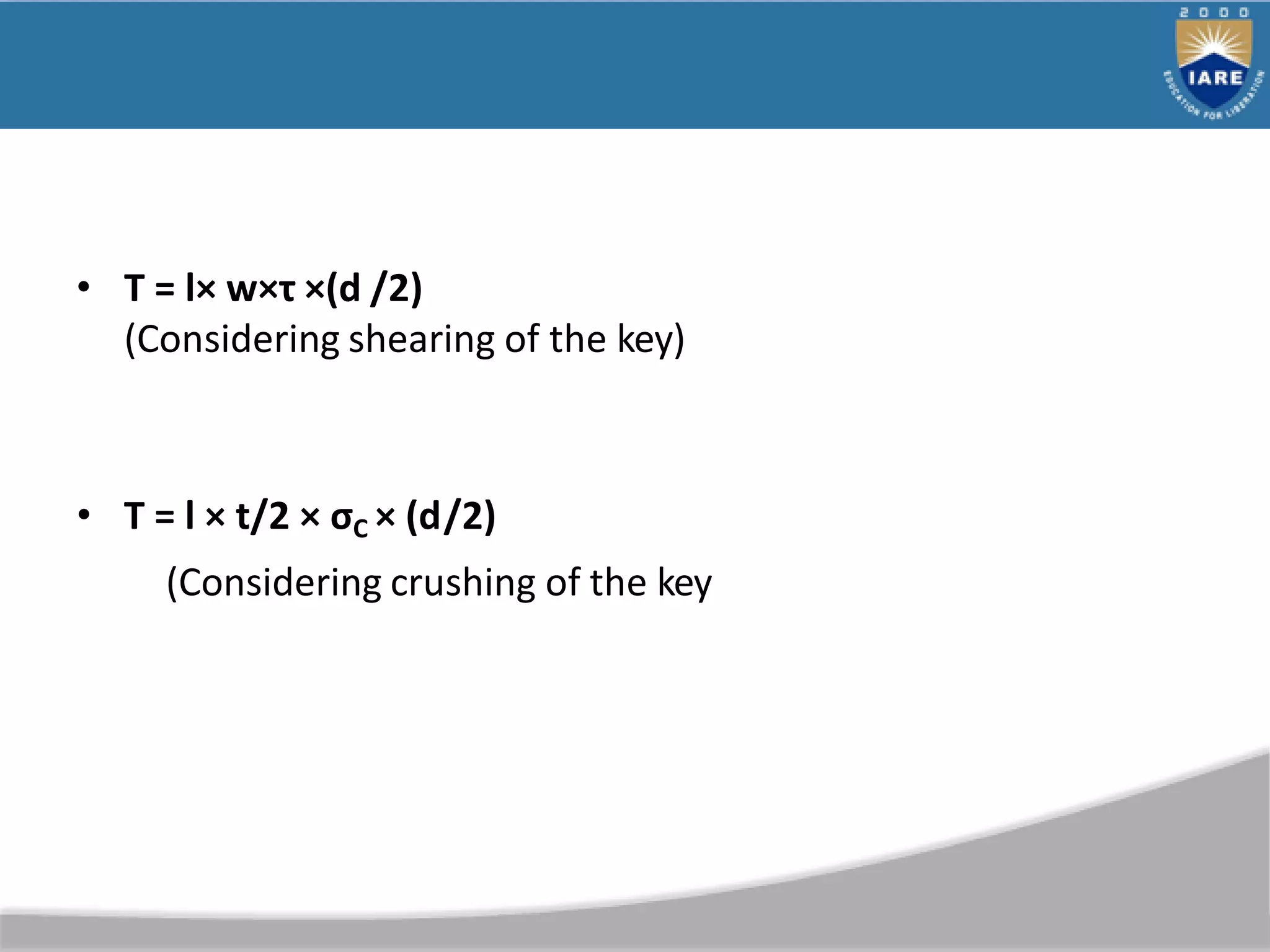 • T = l× w×τ ×(d /2)
(Considering shearing of the key)
• T = l × t/2 × σC × (d/2)
(Considering crushing of the key
 