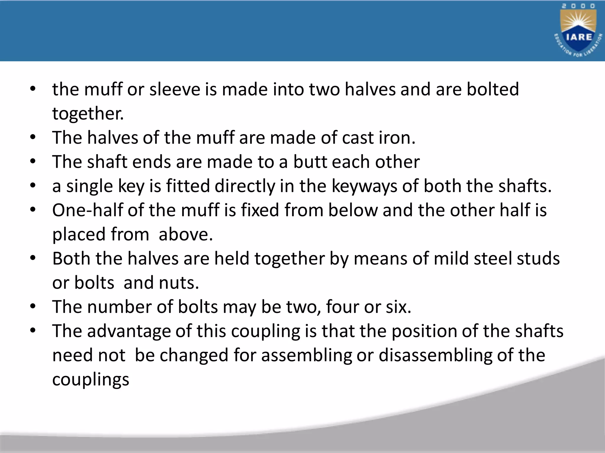 • the muff or sleeve is made into two halves and are bolted
together.
• The halves of the muff are made of cast iron.
• The shaft ends are made to a butt each other
• a single key is fitted directly in the keyways of both the shafts.
• One-half of the muff is fixed from below and the other half is
placed from above.
• Both the halves are held together by means of mild steel studs
or bolts and nuts.
• The number of bolts may be two, four or six.
• The advantage of this coupling is that the position of the shafts
need not be changed for assembling or disassembling of the
couplings
 