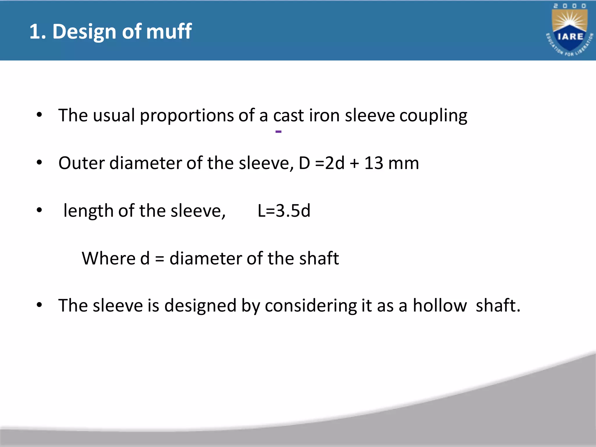 1. Design of muff
• The usual proportions of a cast iron sleeve coupling
• Outer diameter of the sleeve, D =2d + 13 mm
• length of the sleeve, L=3.5d
Where d = diameter of the shaft
• The sleeve is designed by considering it as a hollow shaft.
 
