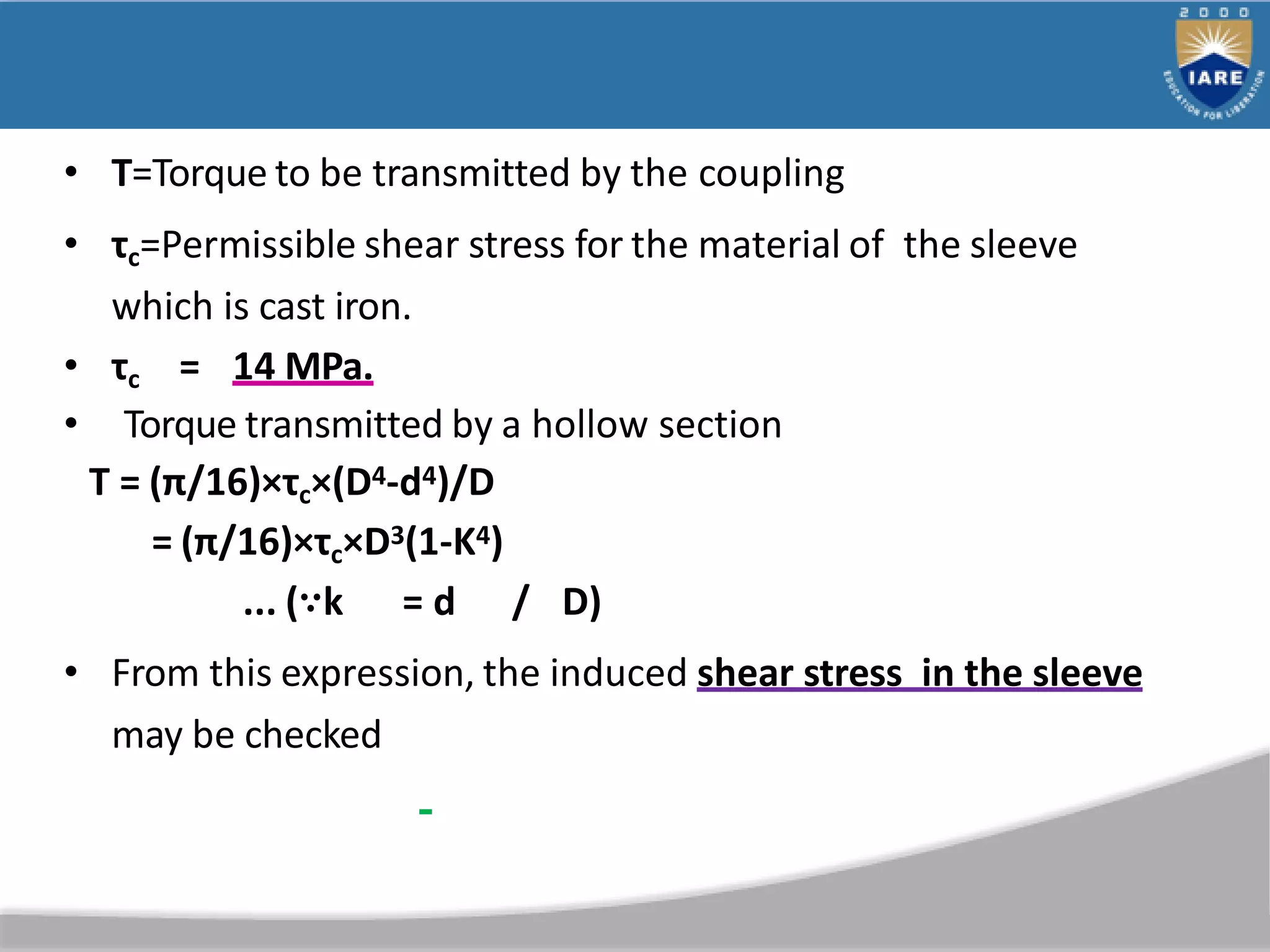 • T=Torque to be transmitted by the coupling
• τc=Permissible shear stress for the material of the sleeve
which is cast iron.
• τc = 14 MPa.
• Torque transmitted by a hollow section
T = (π/16)×τc×(D4-d4)/D
= (π/16)×τc×D3(1-K4)
... (∵k = d / D)
• From this expression, the induced shear stress in the sleeve
may be checked
 