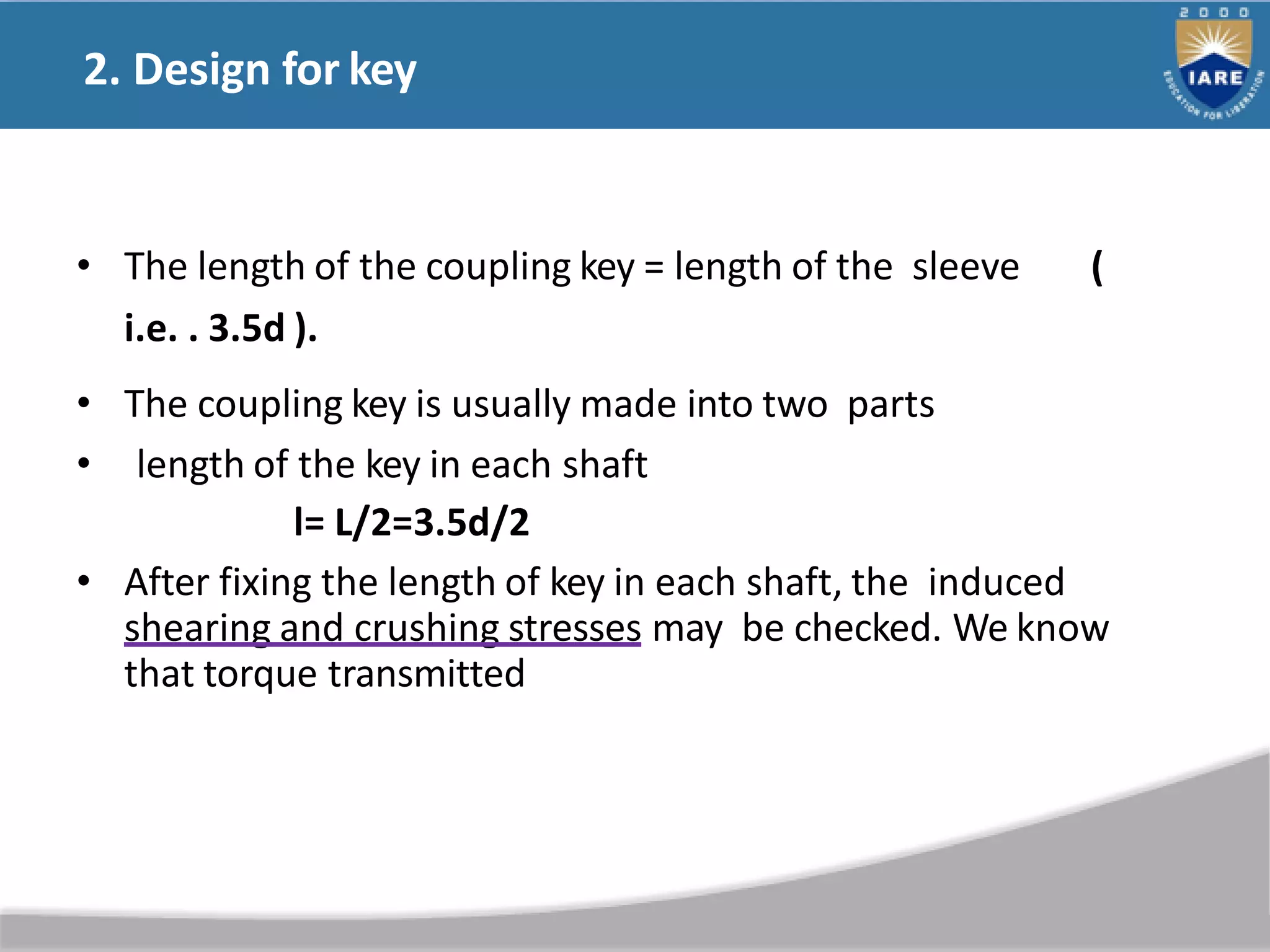 2. Design for key
• The length of the coupling key = length of the sleeve (
i.e. . 3.5d ).
• The coupling key is usually made into two parts
• length of the key in each shaft
l= L/2=3.5d/2
• After fixing the length of key in each shaft, the induced
shearing and crushing stresses may be checked. We know
that torque transmitted
 