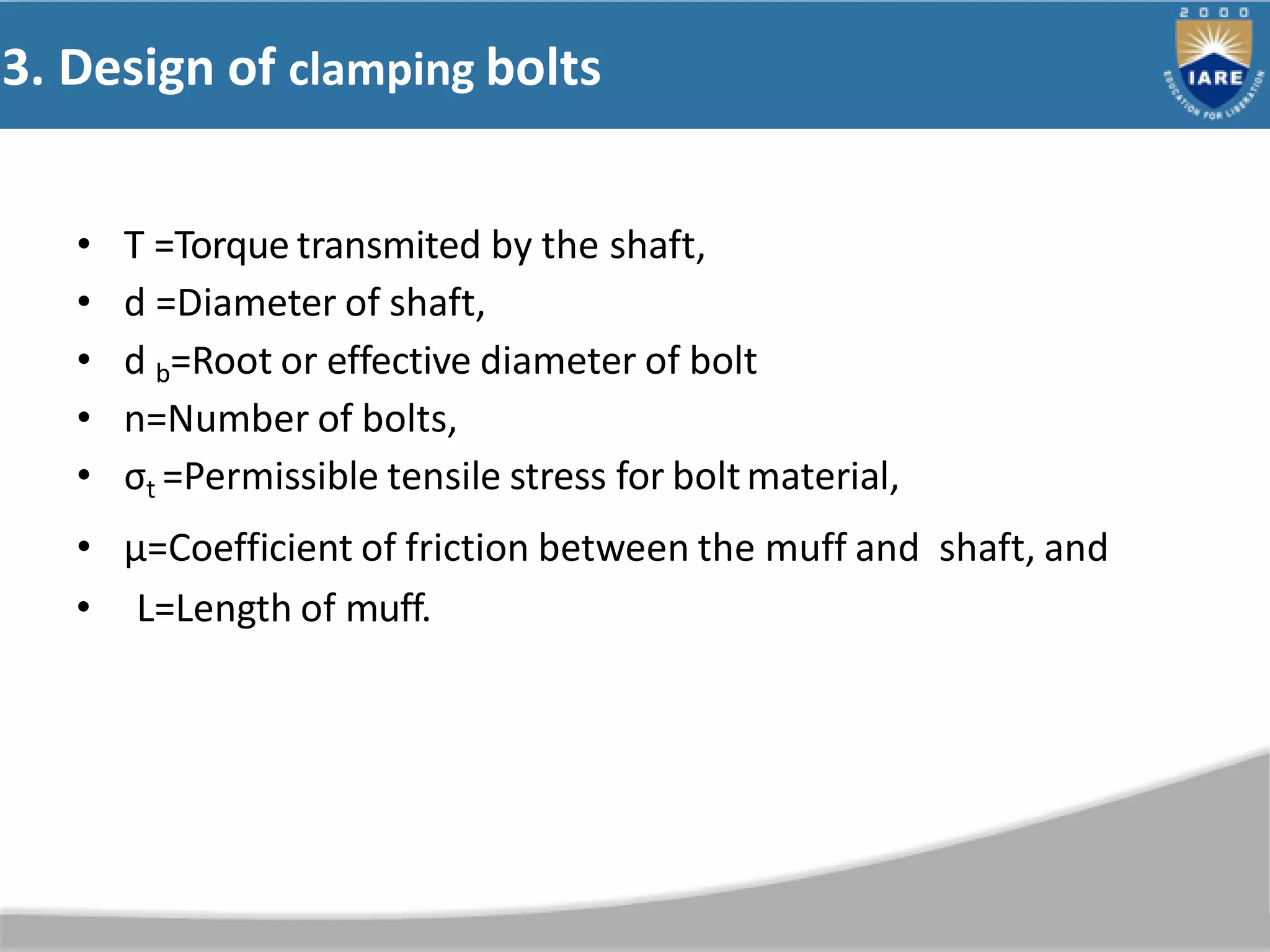 3. Design of clamping bolts
• T =Torque transmited by the shaft,
• d =Diameter of shaft,
• d b=Root or effective diameter of bolt
• n=Number of bolts,
• σt =Permissible tensile stress for boltmaterial,
• µ=Coefficient of friction between the muff and shaft, and
• L=Length of muff.
 