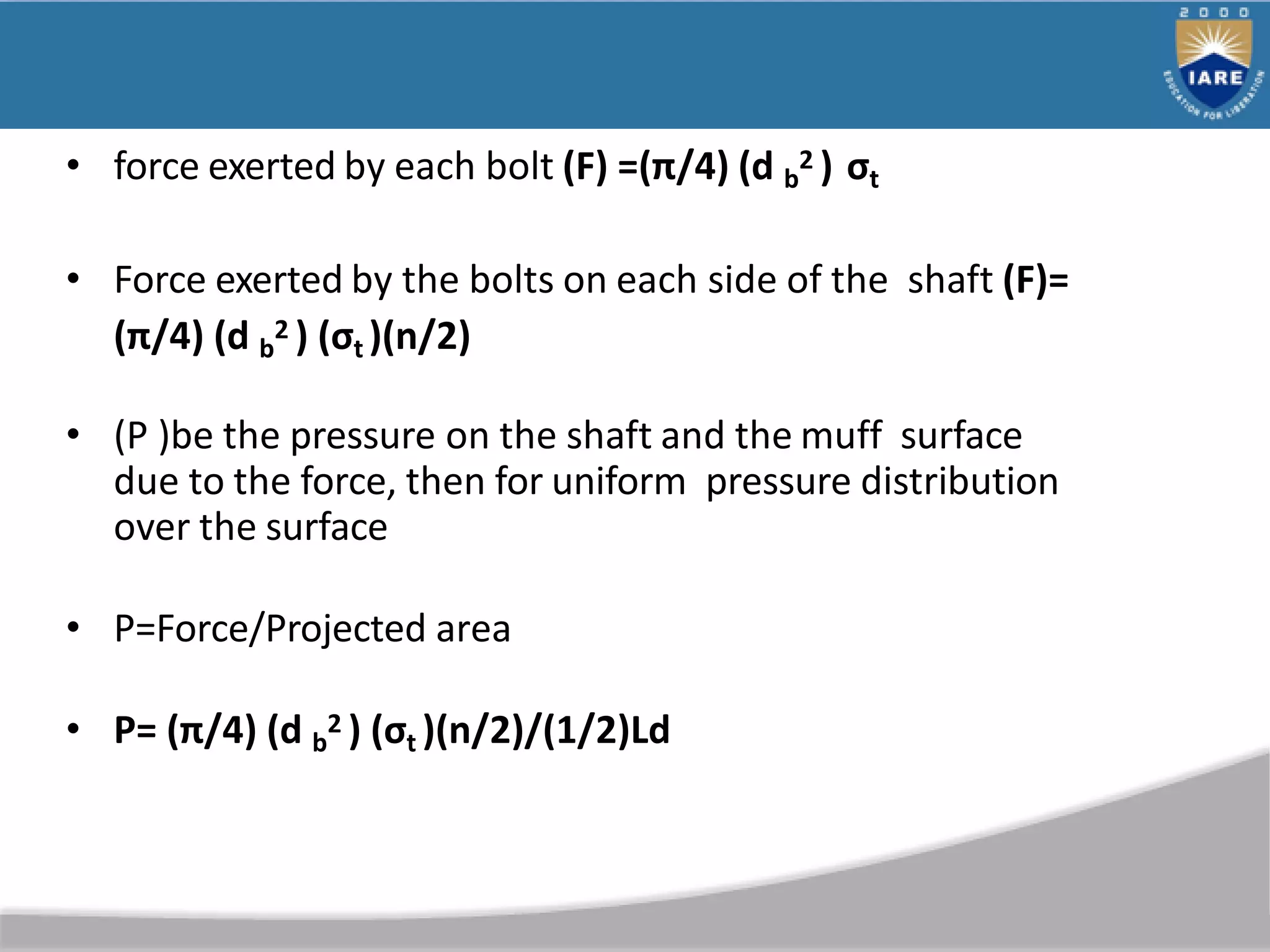 • force exerted by each bolt (F) =(π/4) (d b
2 ) σt
• Force exerted by the bolts on each side of the shaft (F)=
(π/4) (d b
2 ) (σt )(n/2)
• (P )be the pressure on the shaft and the muff surface
due to the force, then for uniform pressure distribution
over the surface
• P=Force/Projected area
• P= (π/4) (d b
2 ) (σt )(n/2)/(1/2)Ld
 