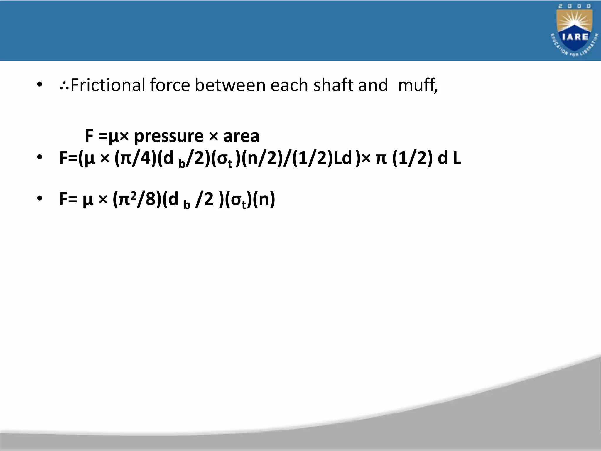 • ∴Frictional force between each shaft and muff,
F =µ× pressure × area
• F=(µ × (π/4)(d b/2)(σt )(n/2)/(1/2)Ld)× π (1/2) d L
• F= µ × (π2/8)(d b /2 )(σt)(n)
 