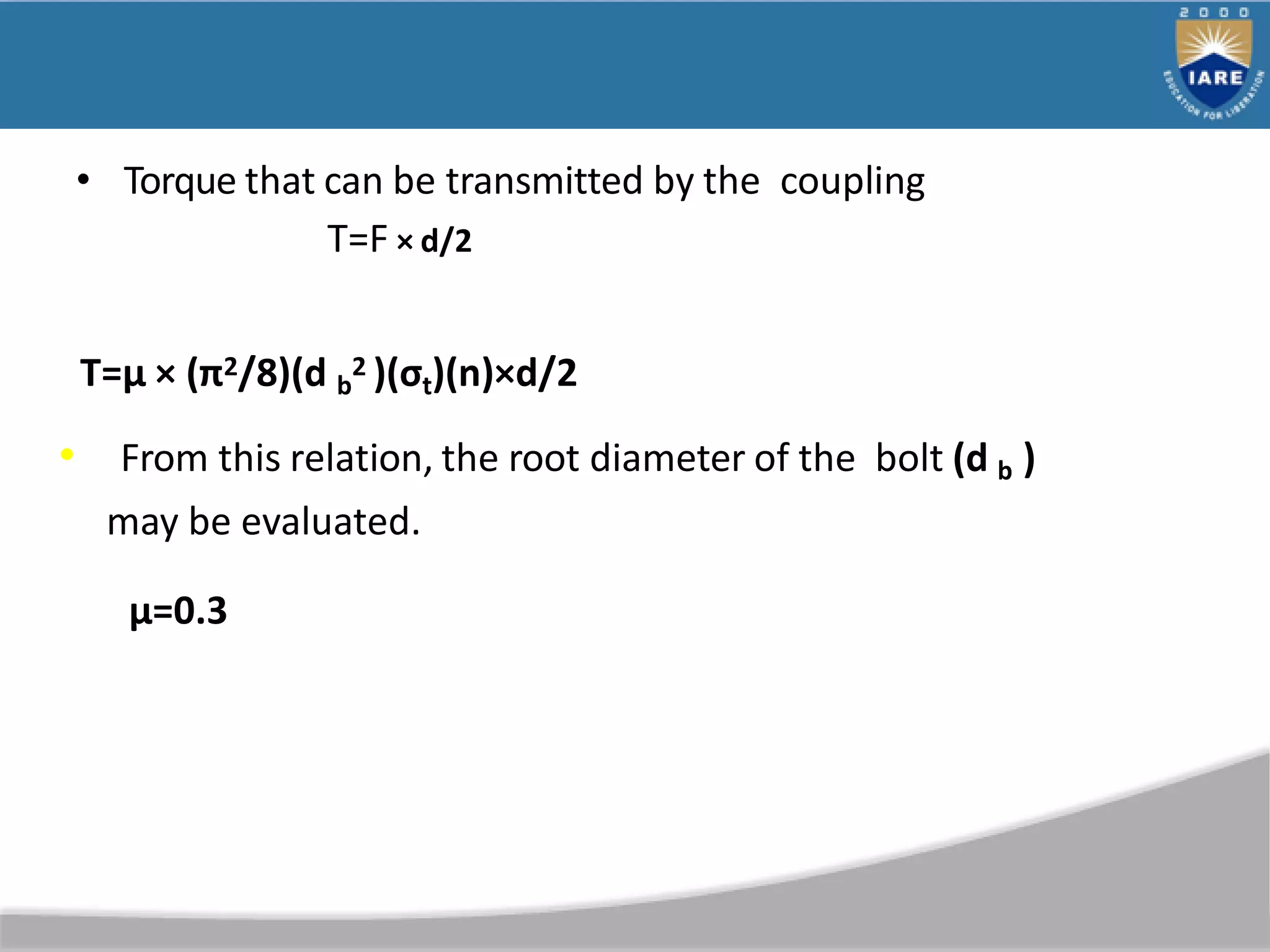 • Torque that can be transmitted by the coupling
T=F × d/2
T=µ × (π2/8)(d b
2 )(σt)(n)×d/2
• From this relation, the root diameter of the bolt (d b )
may be evaluated.
µ=0.3
 