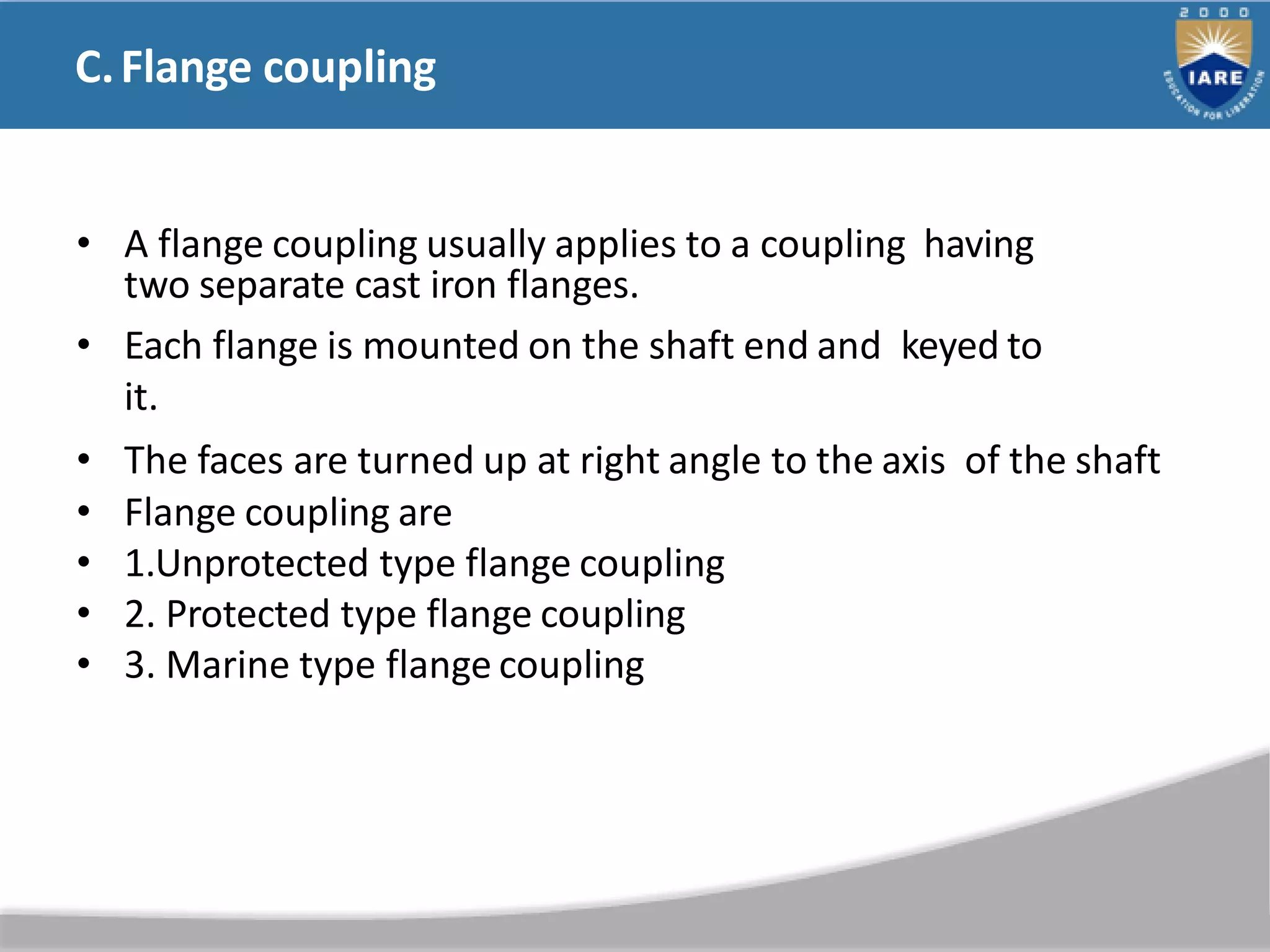 C.Flange coupling
• A flange coupling usually applies to a coupling having
two separate cast iron flanges.
• Each flange is mounted on the shaft end and keyed to
it.
• The faces are turned up at right angle to the axis of the shaft
• Flange coupling are
• 1.Unprotected type flange coupling
• 2. Protected type flange coupling
• 3. Marine type flange coupling
 