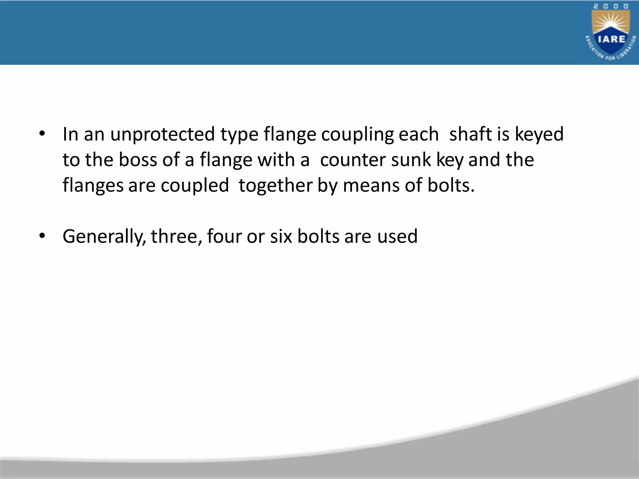 • In an unprotected type flange coupling each shaft is keyed
to the boss of a flange with a counter sunk key and the
flanges are coupled together by means of bolts.
• Generally, three, four or six bolts are used
 