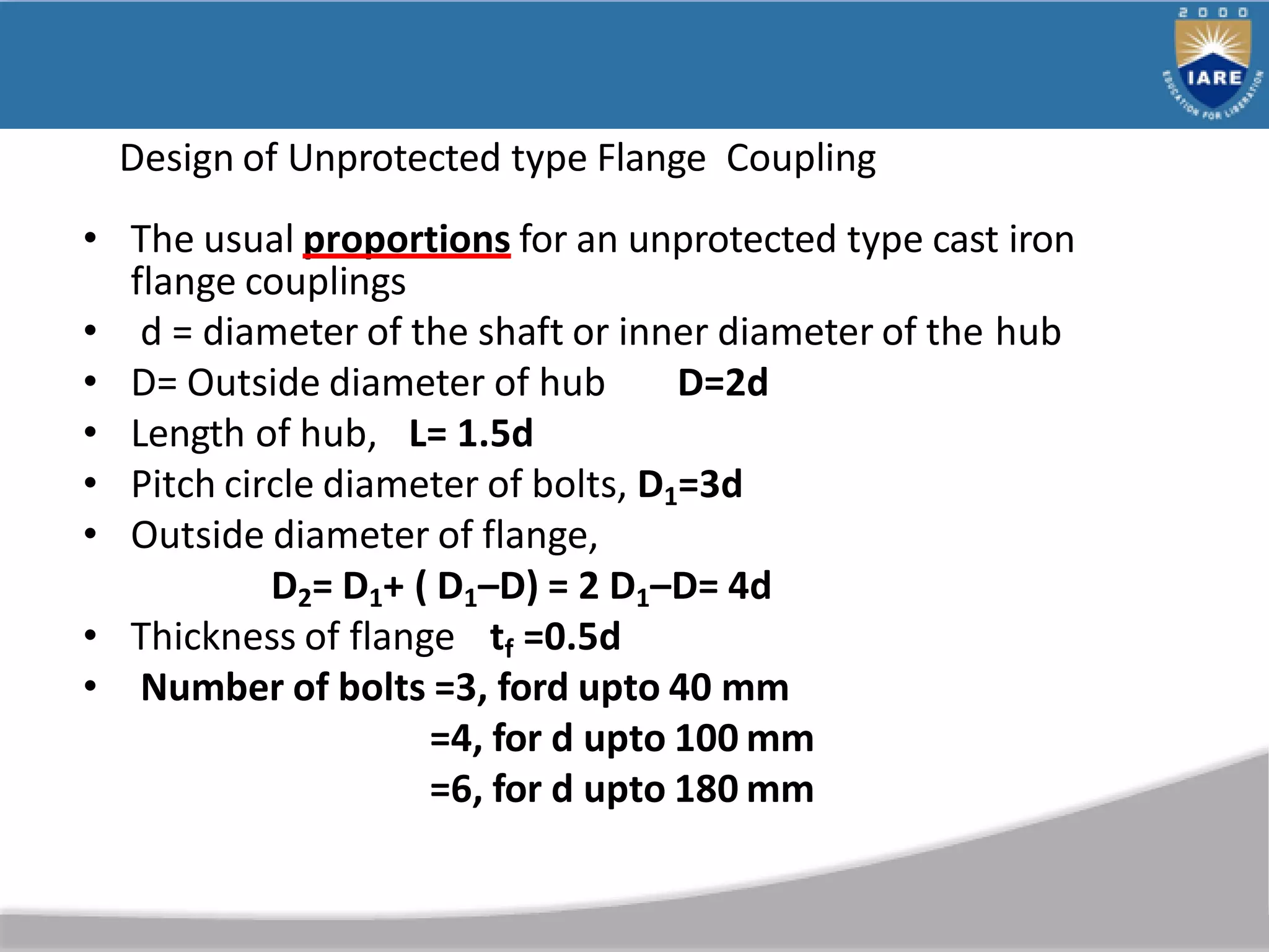 Design of Unprotected type Flange Coupling
• The usual proportions for an unprotected type cast iron
flange couplings
• d = diameter of the shaft or inner diameter of the hub
• D= Outside diameter of hub D=2d
• Length of hub, L= 1.5d
• Pitch circle diameter of bolts, D1=3d
• Outside diameter of flange,
D2= D1+ ( D1–D) = 2 D1–D= 4d
• Thickness of flange tf =0.5d
• Number of bolts =3, ford upto 40 mm
=4, for d upto 100 mm
=6, for d upto 180 mm
 