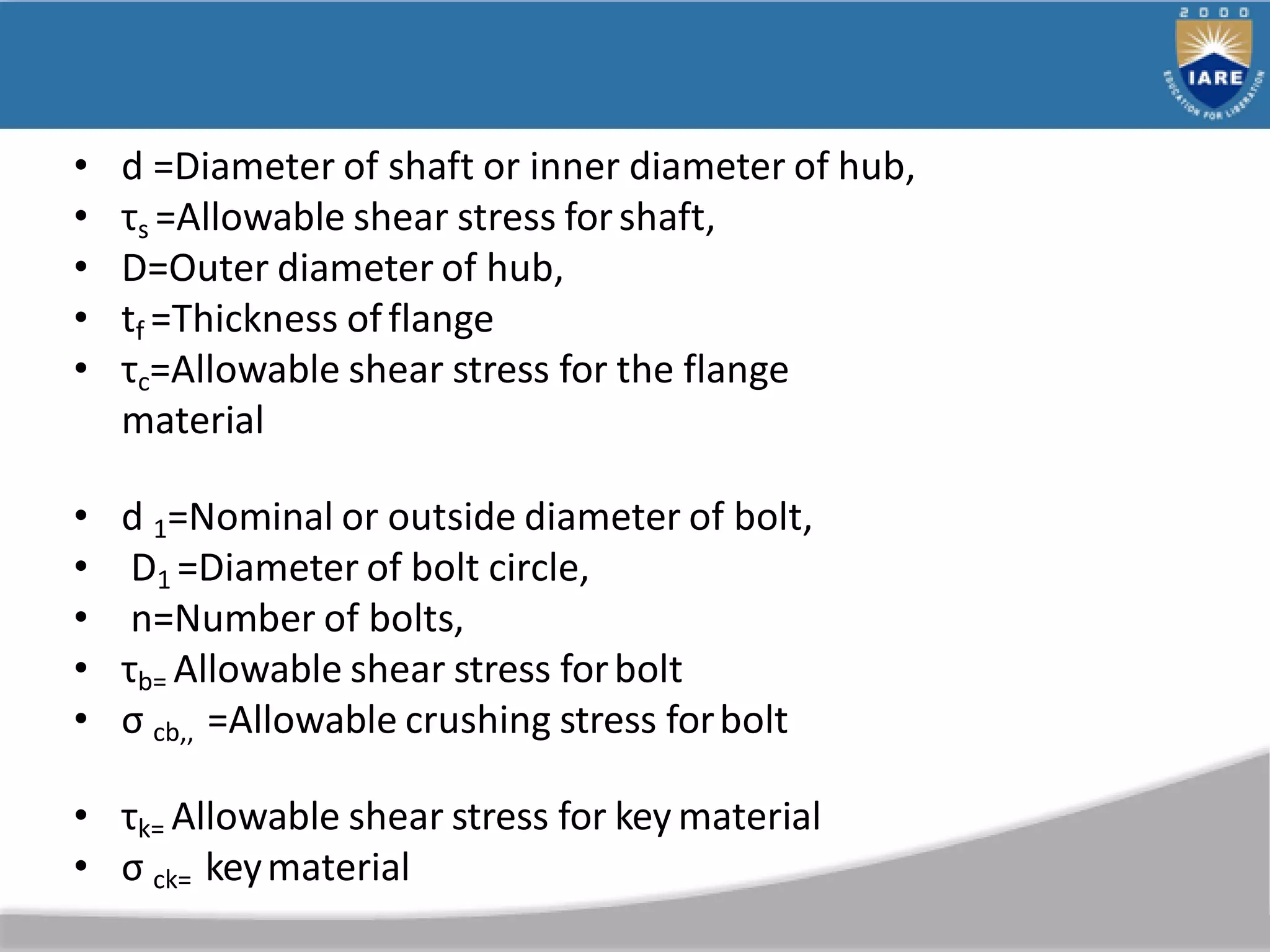 • d =Diameter of shaft or inner diameter of hub,
• τs =Allowable shear stress forshaft,
• D=Outer diameter of hub,
• tf =Thickness offlange
• τc=Allowable shear stress for the flange
material
• d 1=Nominal or outside diameter of bolt,
• D1 =Diameter of bolt circle,
• n=Number of bolts,
• τb= Allowable shear stress forbolt
• σ cb,, =Allowable crushing stress forbolt
• τk= Allowable shear stress for key material
• σ ck= keymaterial
 