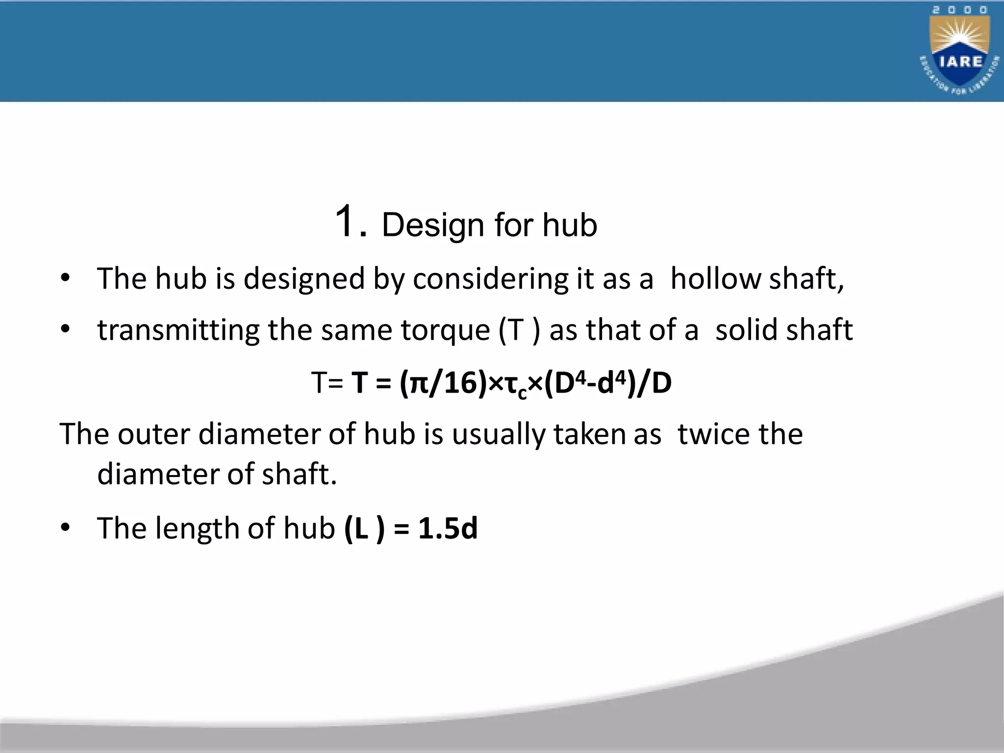 1. Design for hub
• The hub is designed by considering it as a hollow shaft,
• transmitting the same torque (T ) as that of a solid shaft
T= T = (π/16)×τc×(D4-d4)/D
The outer diameter of hub is usually taken as twice the
diameter of shaft.
• The length of hub (L ) = 1.5d
 