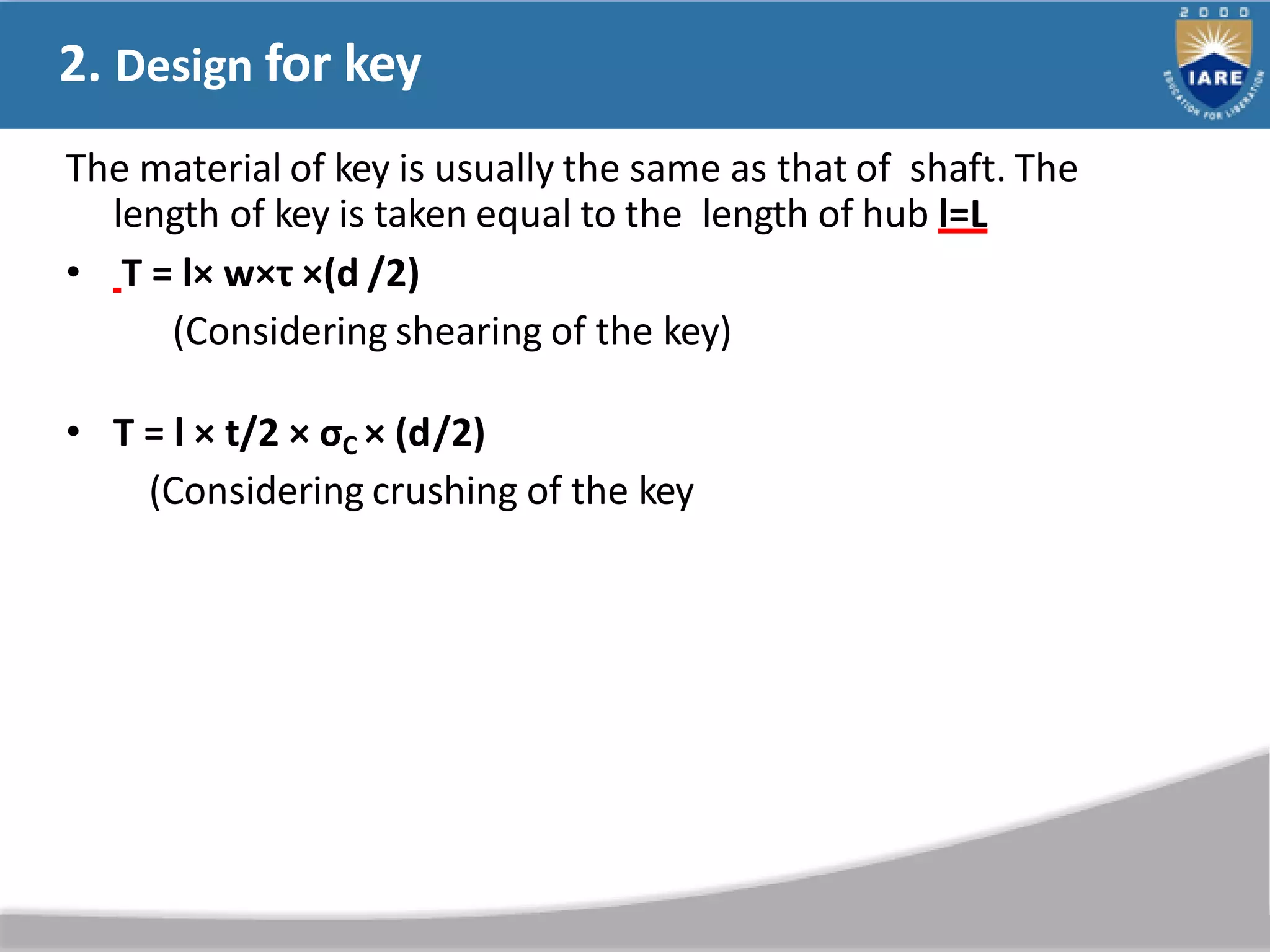 2. Design for key
The material of key is usually the same as that of shaft. The
length of key is taken equal to the length of hub l=L
• T = l× w×τ ×(d /2)
(Considering shearing of the key)
• T = l × t/2 × σC × (d/2)
(Considering crushing of the key
 