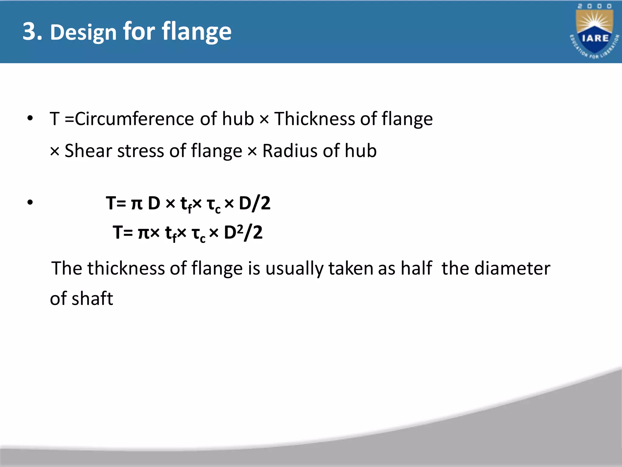 3. Design for flange
• T =Circumference of hub × Thickness of flange
× Shear stress of flange × Radius of hub
• T= π D × tf× τc × D/2
T= π× tf× τc × D2/2
The thickness of flange is usually taken as half the diameter
of shaft
 