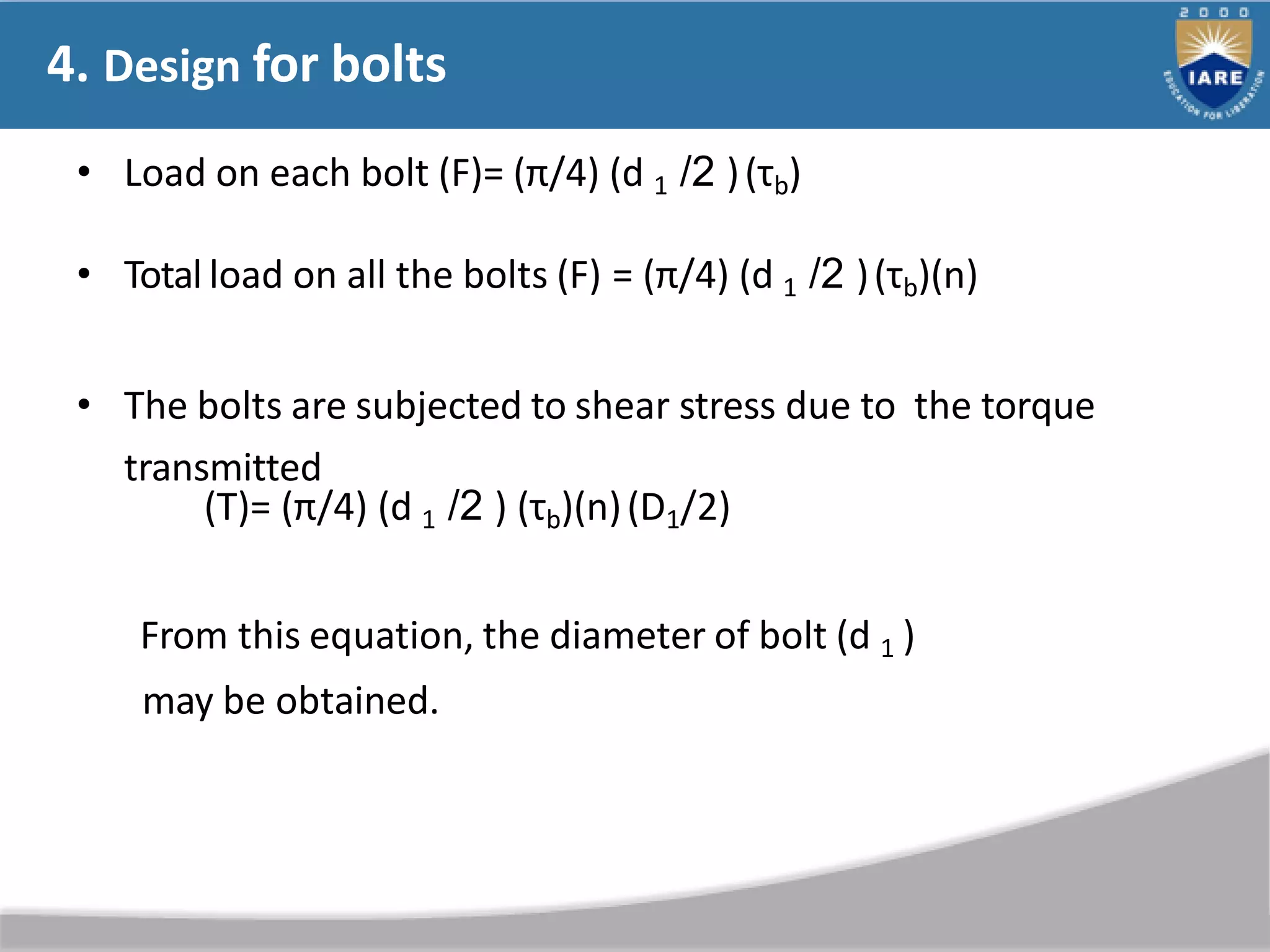 4. Design for bolts
• Load on each bolt (F)= (π/4) (d 1 /2 )(τb)
• Total load on all the bolts (F) = (π/4) (d 1 /2 )(τb)(n)
• The bolts are subjected to shear stress due to the torque
transmitted
(T)= (π/4) (d 1 /2 ) (τb)(n)(D1/2)
From this equation, the diameter of bolt (d 1 )
may be obtained.
 