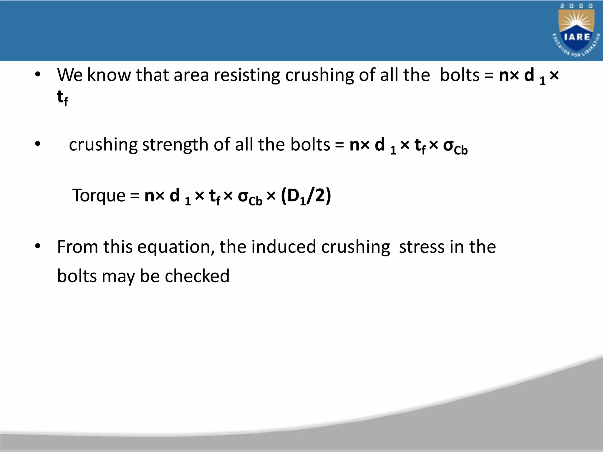 • We know that area resisting crushing of all the bolts = n× d 1 ×
tf
• crushing strength of all the bolts = n× d 1 × tf × σCb
Torque = n× d 1 × tf × σCb × (D1/2)
• From this equation, the induced crushing stress in the
bolts may be checked
 