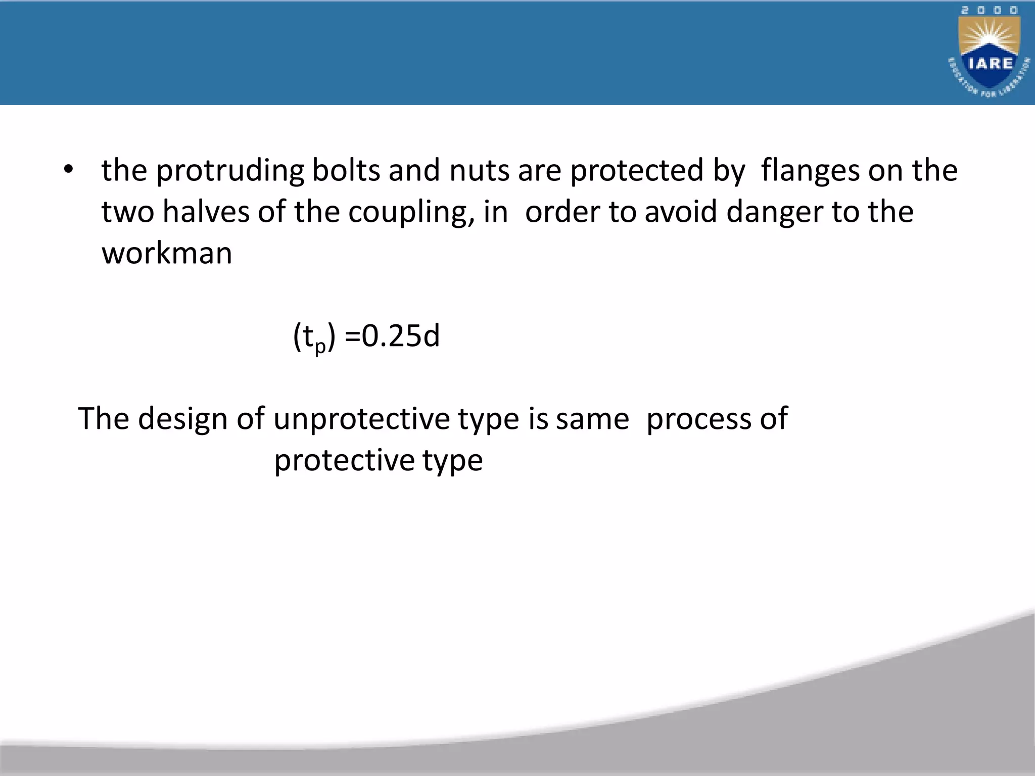 • the protruding bolts and nuts are protected by flanges on the
two halves of the coupling, in order to avoid danger to the
workman
(tp) =0.25d
The design of unprotective type is same process of
protective type
 