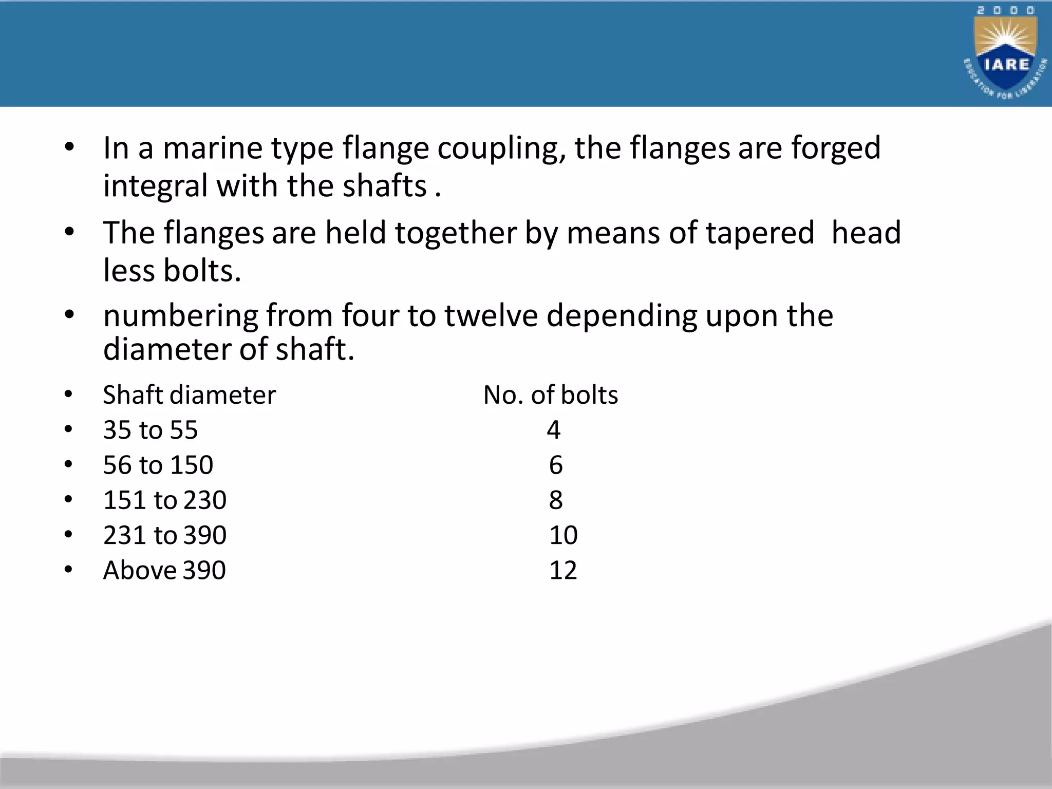 • In a marine type flange coupling, the flanges are forged
integral with the shafts .
• The flanges are held together by means of tapered head
less bolts.
• numbering from four to twelve depending upon the
diameter of shaft.
• Shaft diameter
• 35 to 55
• 56 to 150
• 151 to 230
• 231 to 390
• Above 390
No. of bolts
4
6
8
10
12
 