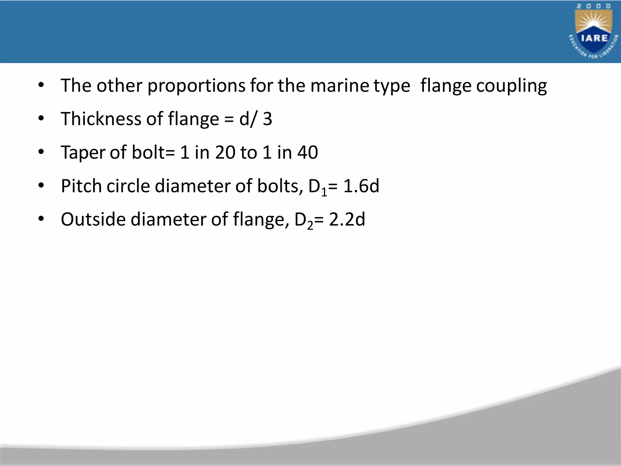 • The other proportions for the marine type flange coupling
• Thickness of flange = d/ 3
• Taper of bolt= 1 in 20 to 1 in 40
• Pitch circle diameter of bolts, D1= 1.6d
• Outside diameter of flange, D2= 2.2d
 