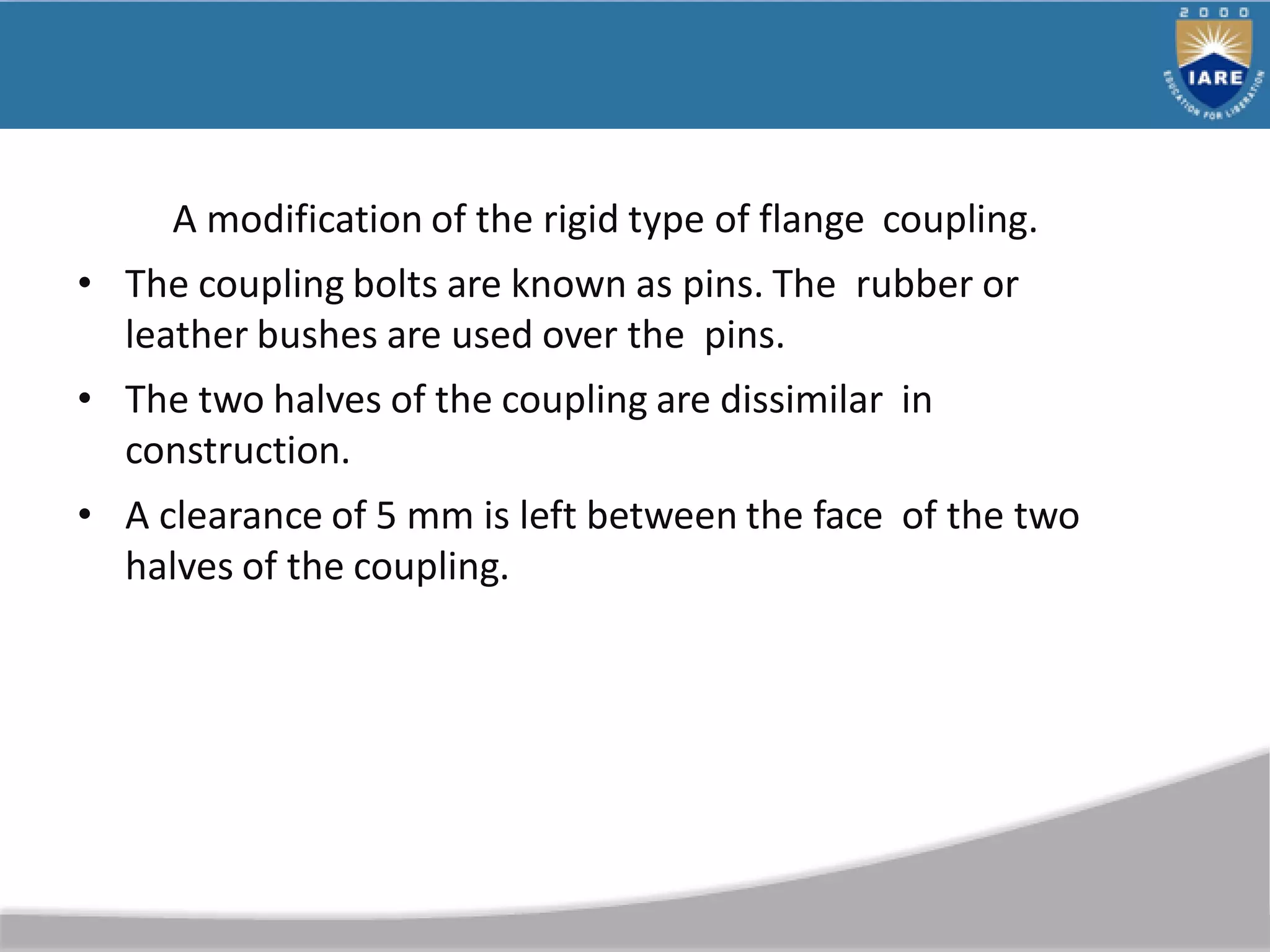 A modification of the rigid type of flange coupling.
• The coupling bolts are known as pins. The rubber or
leather bushes are used over the pins.
• The two halves of the coupling are dissimilar in
construction.
• A clearance of 5 mm is left between the face of the two
halves of the coupling.
 