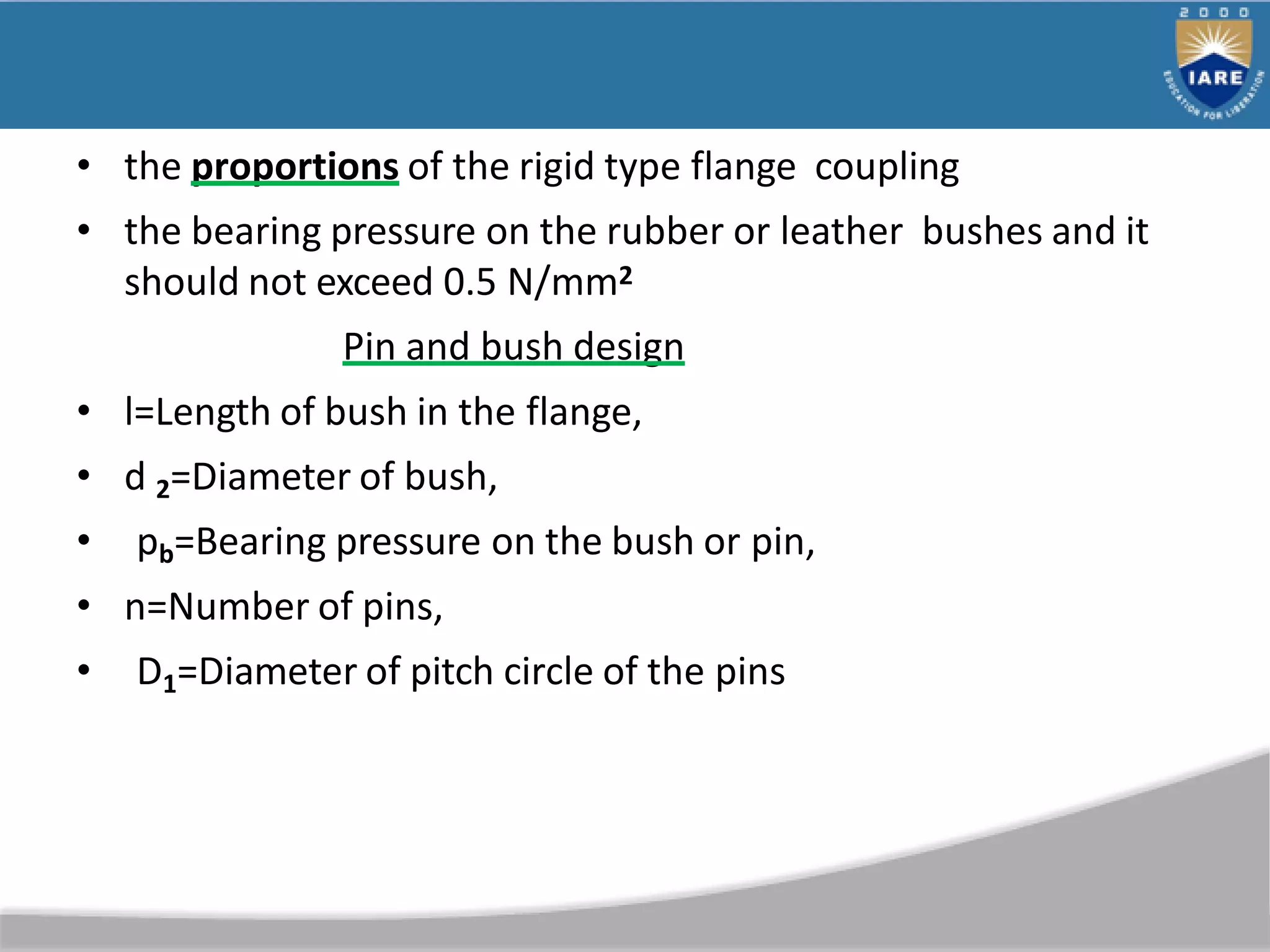 • the proportions of the rigid type flange coupling
• the bearing pressure on the rubber or leather bushes and it
should not exceed 0.5 N/mm2
Pin and bush design
• l=Length of bush in the flange,
• d 2=Diameter of bush,
• pb=Bearing pressure on the bush or pin,
• n=Number of pins,
• D1=Diameter of pitch circle of the pins
 