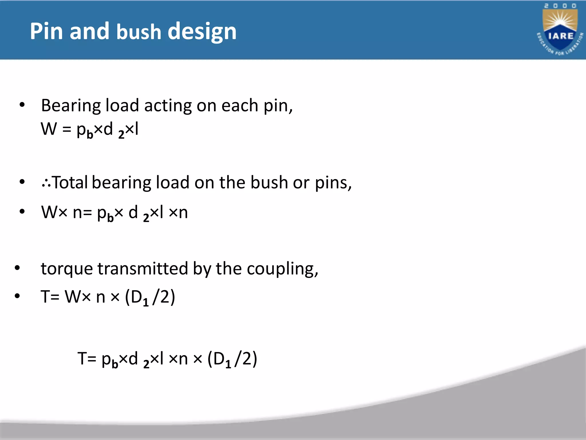 Pin and bush design
• Bearing load acting on each pin,
W = pb×d 2×l
• ∴Totalbearing load on the bush or pins,
• W× n= pb× d 2×l ×n
• torque transmitted by the coupling,
• T= W× n × (D1 /2)
T= pb×d 2×l ×n × (D1 /2)
 