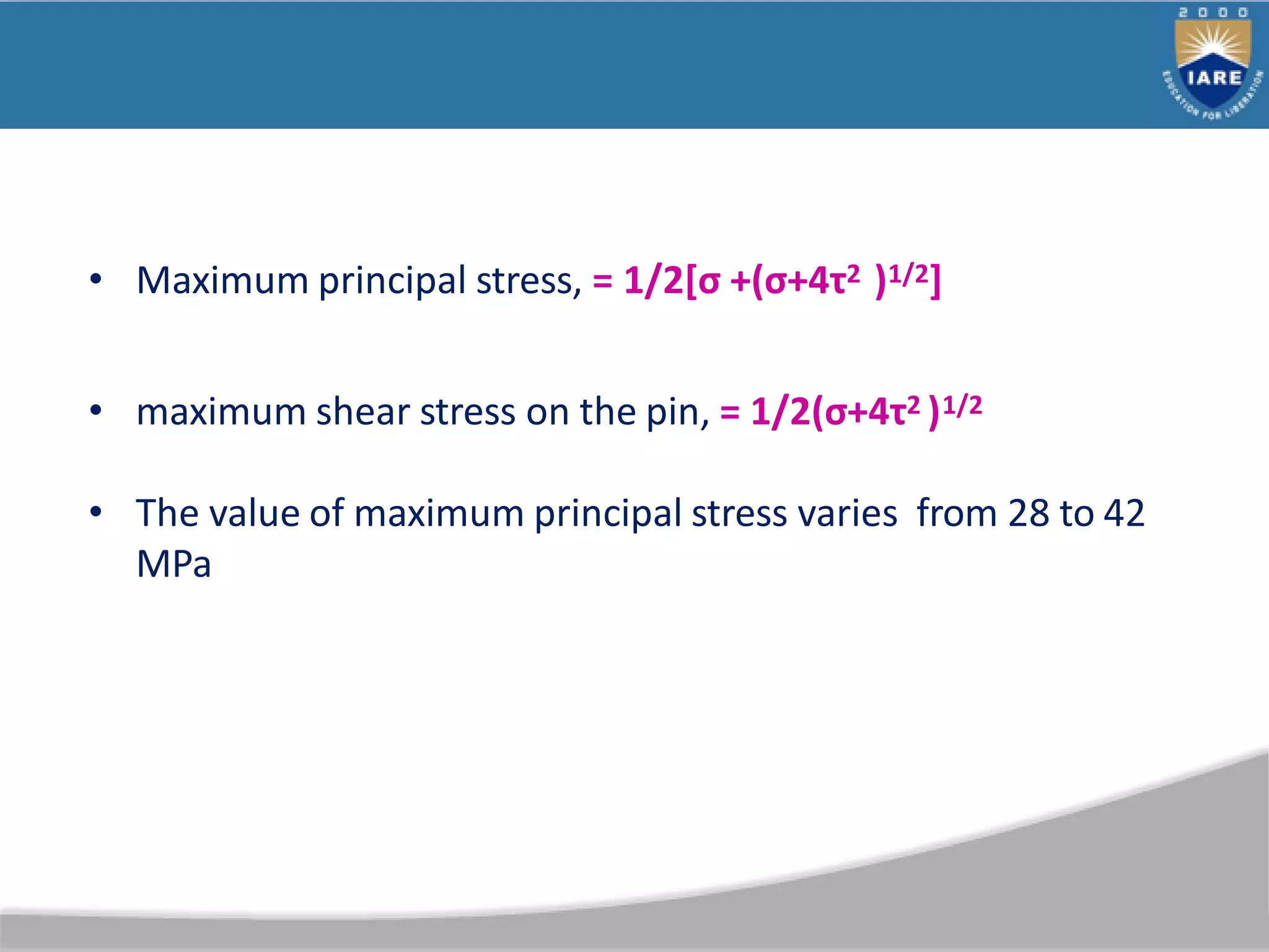 • Maximum principal stress, = 1/2*σ +(σ+4τ2 )1/2]
• maximum shear stress on the pin, = 1/2(σ+4τ2 )1/2
• The value of maximum principal stress varies from 28 to 42
MPa
 