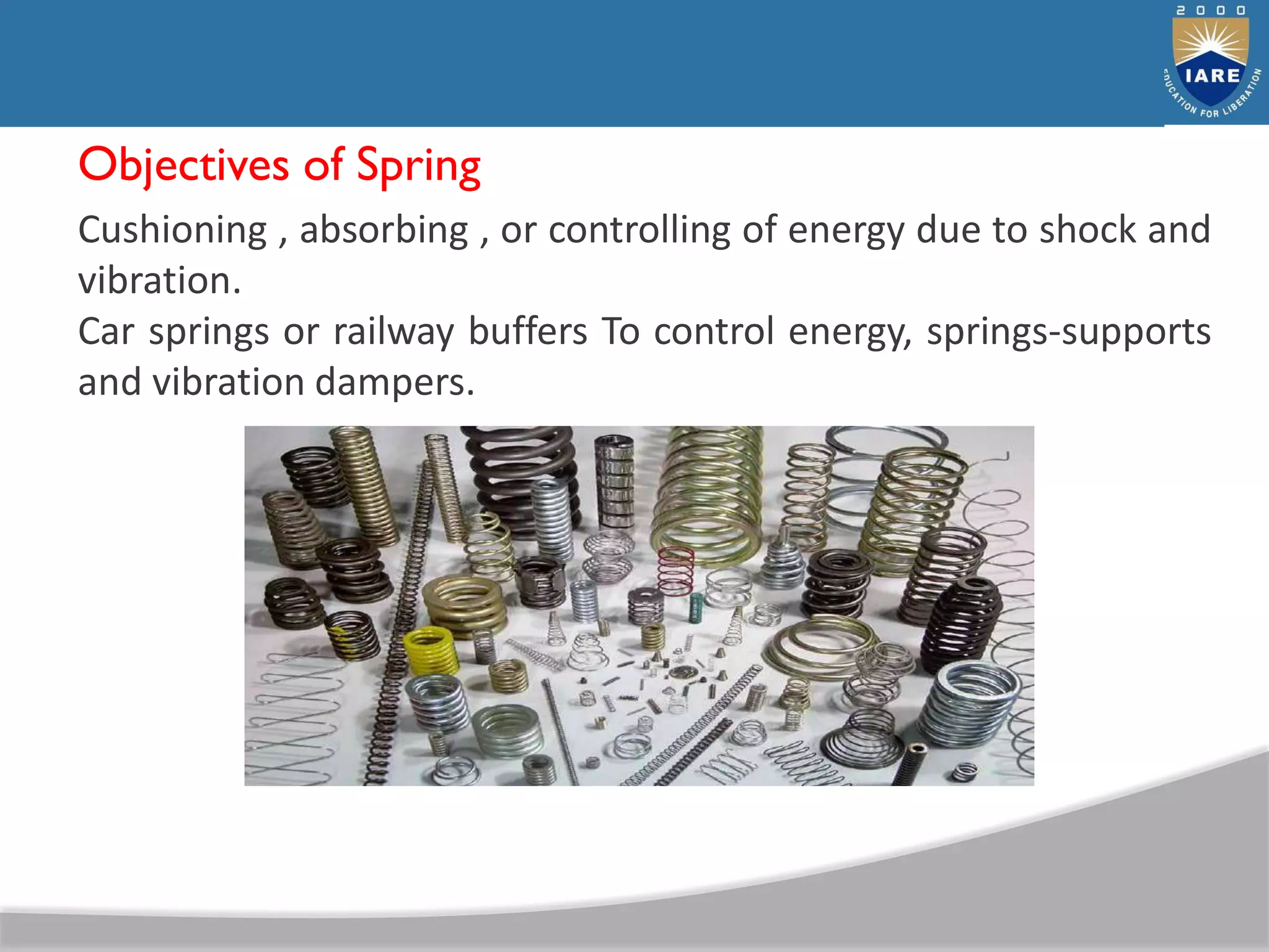 Objectives of Spring
Cushioning , absorbing , or controlling of energy due to shock and
vibration.
Car springs or railway buffers To control energy, springs-supports
and vibration dampers.
 