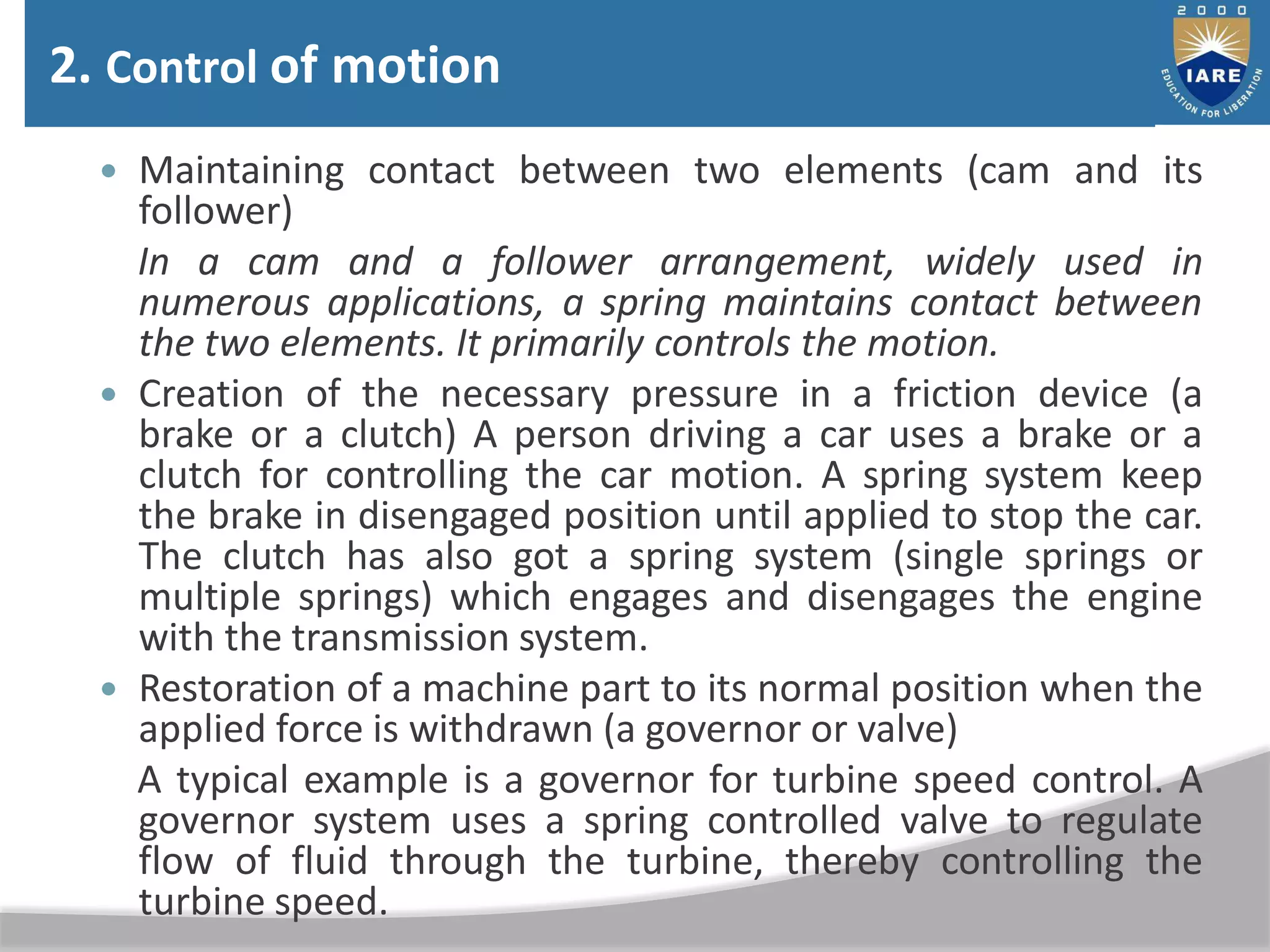  Maintaining contact between two elements (cam and its
follower)
In a cam and a follower arrangement, widely used in
numerous applications, a spring maintains contact between
the two elements. It primarily controls the motion.
 Creation of the necessary pressure in a friction device (a
brake or a clutch) A person driving a car uses a brake or a
clutch for controlling the car motion. A spring system keep
the brake in disengaged position until applied to stop the car.
The clutch has also got a spring system (single springs or
multiple springs) which engages and disengages the engine
with the transmission system.
 Restoration of a machine part to its normal position when the
applied force is withdrawn (a governor or valve)
A typical example is a governor for turbine speed control. A
governor system uses a spring controlled valve to regulate
flow of fluid through the turbine, thereby controlling the
turbine speed.
2. Control of motion
 