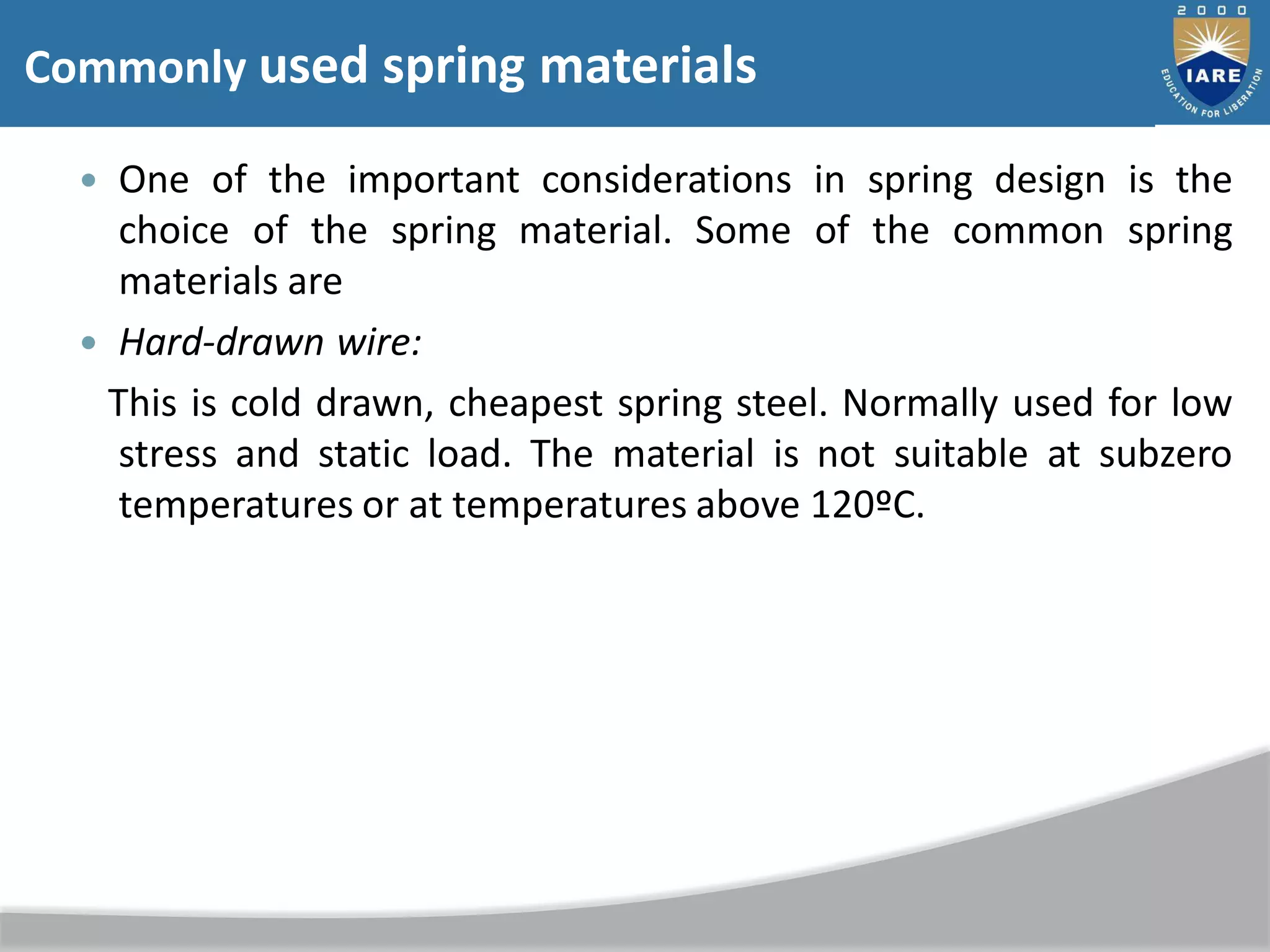  One of the important considerations in spring design is the
choice of the spring material. Some of the common spring
materials are
 Hard-drawn wire:
This is cold drawn, cheapest spring steel. Normally used for low
stress and static load. The material is not suitable at subzero
temperatures or at temperatures above 120ºC.
Commonly used spring materials
 