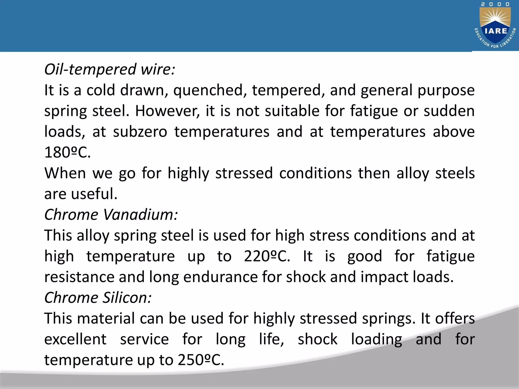 Oil-tempered wire:
It is a cold drawn, quenched, tempered, and general purpose
spring steel. However, it is not suitable for fatigue or sudden
loads, at subzero temperatures and at temperatures above
180ºC.
When we go for highly stressed conditions then alloy steels
are useful.
Chrome Vanadium:
This alloy spring steel is used for high stress conditions and at
high temperature up to 220ºC. It is good for fatigue
resistance and long endurance for shock and impact loads.
Chrome Silicon:
This material can be used for highly stressed springs. It offers
excellent service for long life, shock loading and for
temperature up to 250ºC.
 
