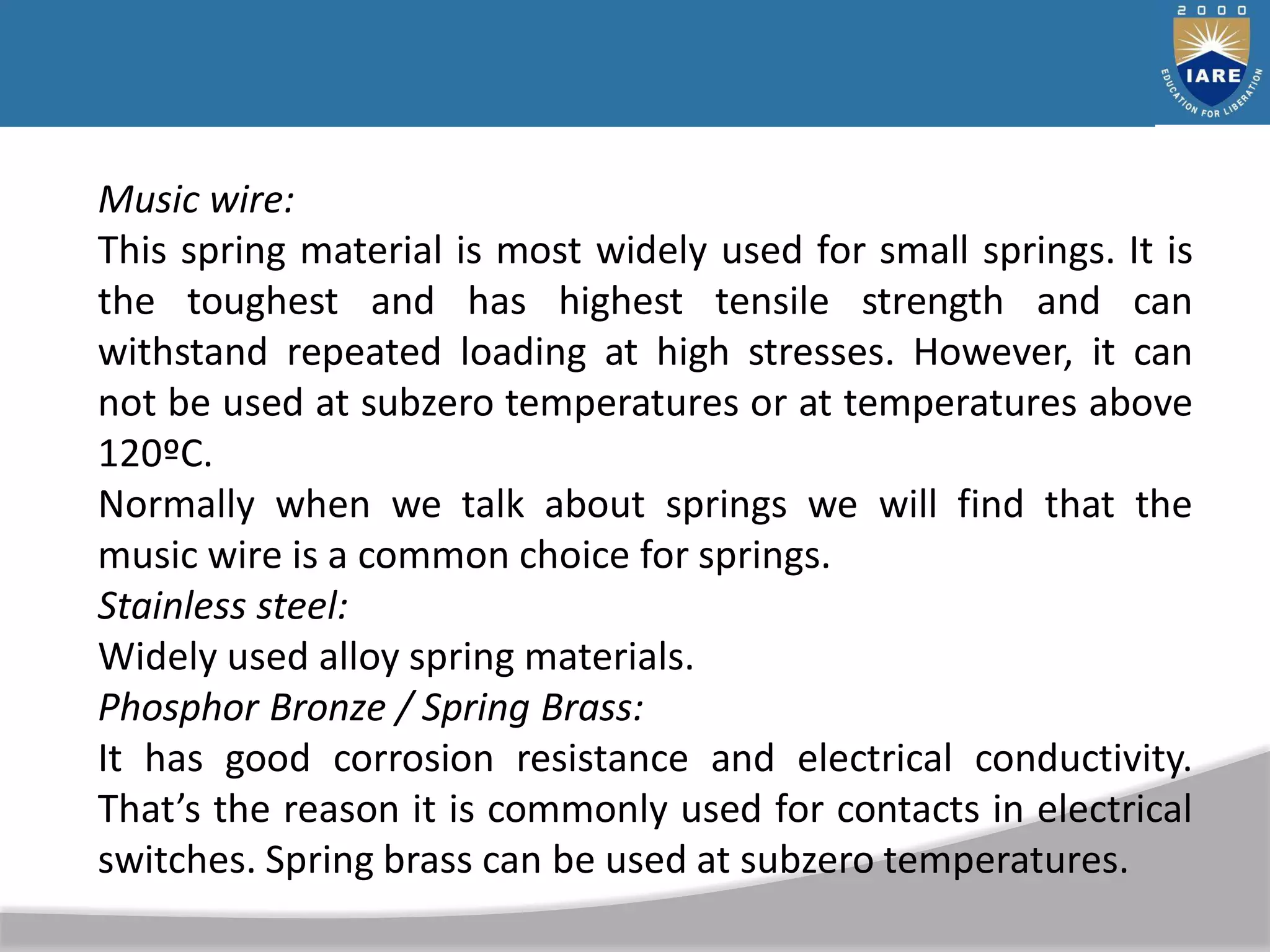 Music wire:
This spring material is most widely used for small springs. It is
the toughest and has highest tensile strength and can
withstand repeated loading at high stresses. However, it can
not be used at subzero temperatures or at temperatures above
120ºC.
Normally when we talk about springs we will find that the
music wire is a common choice for springs.
Stainless steel:
Widely used alloy spring materials.
Phosphor Bronze / Spring Brass:
It has good corrosion resistance and electrical conductivity.
That’s the reason it is commonly used for contacts in electrical
switches. Spring brass can be used at subzero temperatures.
 