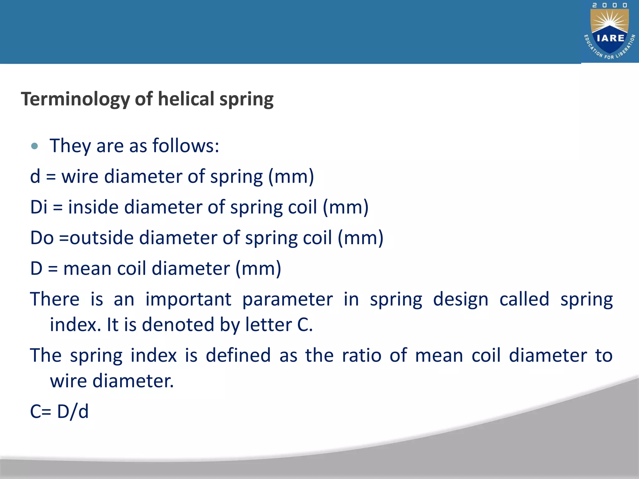 Terminology of helical spring
 They are as follows:
d = wire diameter of spring (mm)
Di = inside diameter of spring coil (mm)
Do =outside diameter of spring coil (mm)
D = mean coil diameter (mm)
There is an important parameter in spring design called spring
index. It is denoted by letter C.
The spring index is defined as the ratio of mean coil diameter to
wire diameter.
C= D/d
 