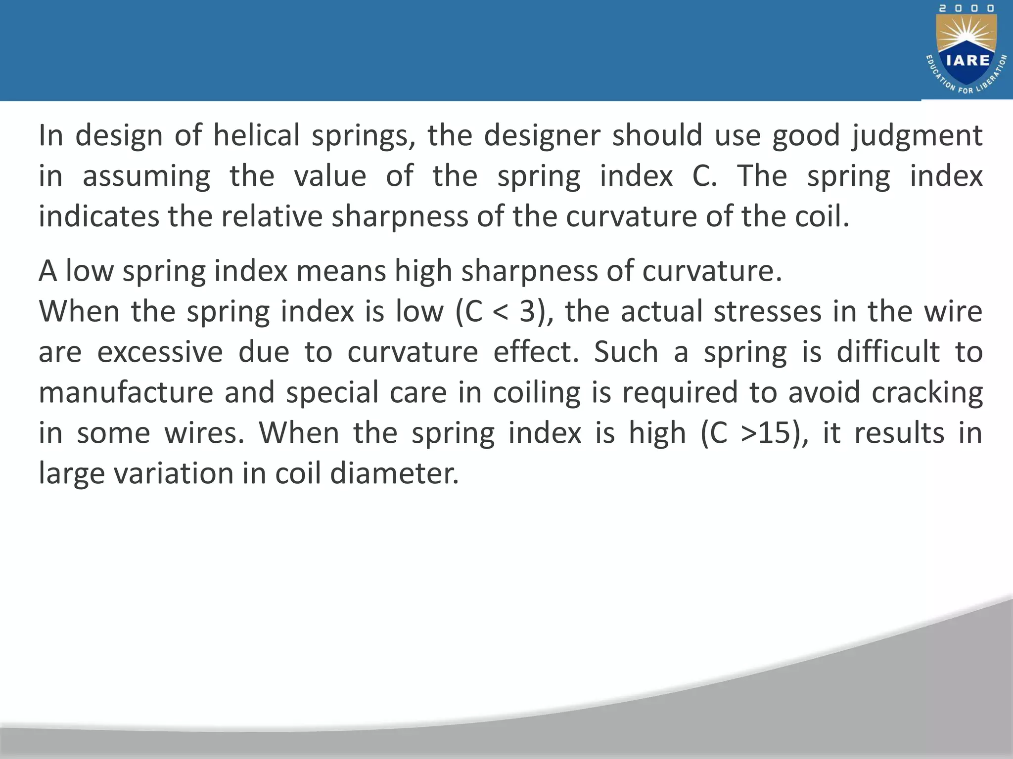 In design of helical springs, the designer should use good judgment
in assuming the value of the spring index C. The spring index
indicates the relative sharpness of the curvature of the coil.
A low spring index means high sharpness of curvature.
When the spring index is low (C < 3), the actual stresses in the wire
are excessive due to curvature effect. Such a spring is difficult to
manufacture and special care in coiling is required to avoid cracking
in some wires. When the spring index is high (C >15), it results in
large variation in coil diameter.
 