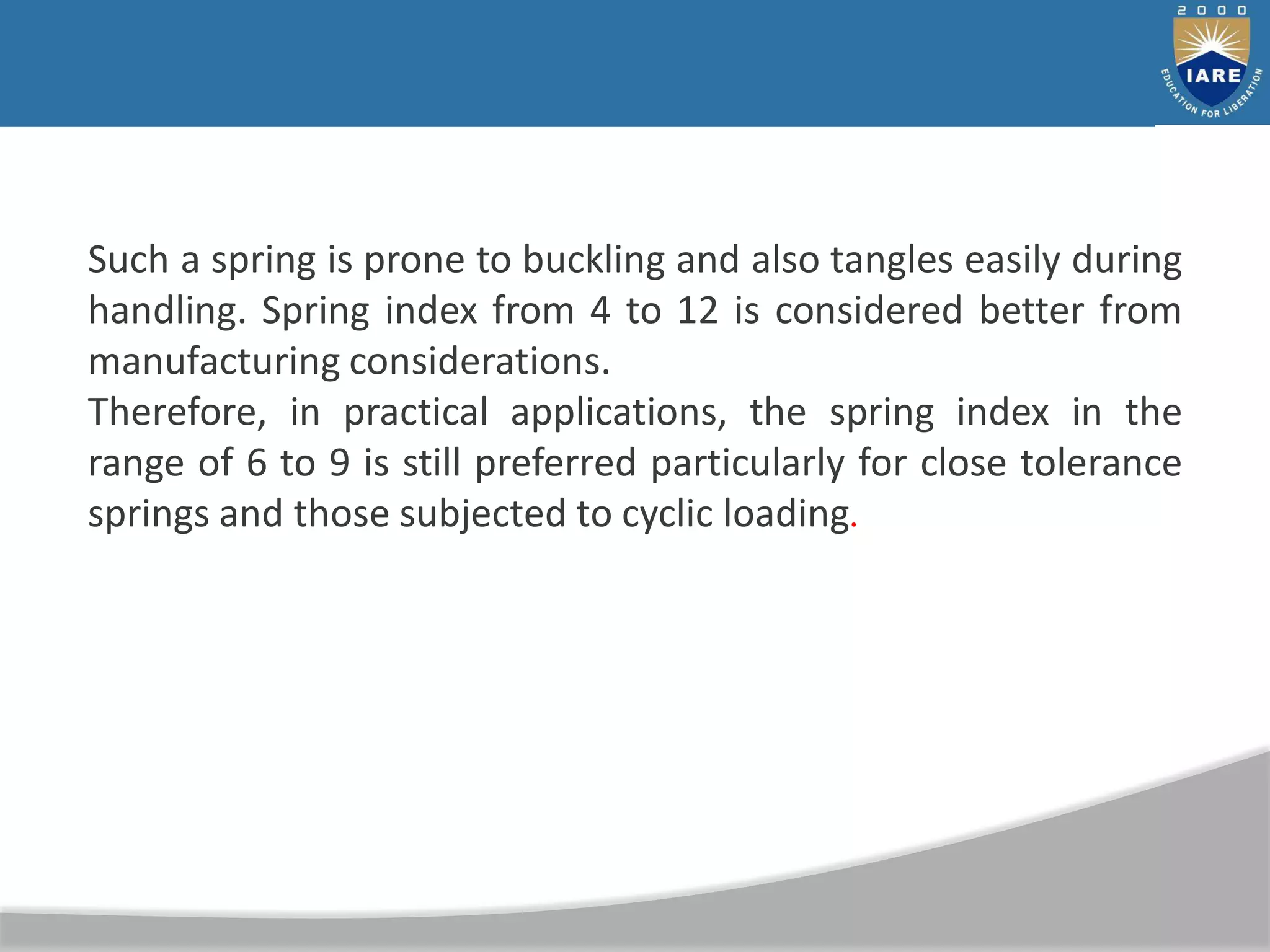 Such a spring is prone to buckling and also tangles easily during
handling. Spring index from 4 to 12 is considered better from
manufacturing considerations.
Therefore, in practical applications, the spring index in the
range of 6 to 9 is still preferred particularly for close tolerance
springs and those subjected to cyclic loading.
 