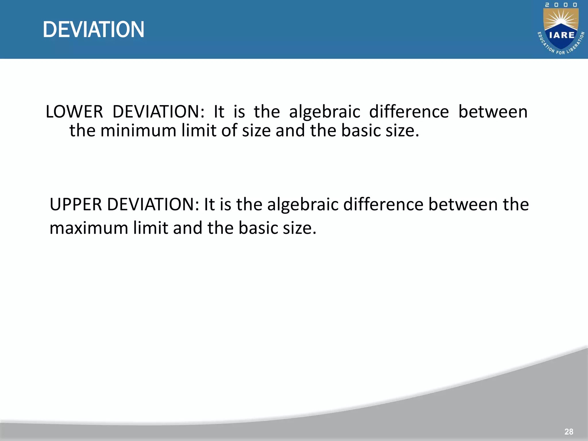 28
DEVIATION
LOWER DEVIATION: It is the algebraic difference between
the minimum limit of size and the basic size.
UPPER DEVIATION: It is the algebraic difference between the
maximum limit and the basic size.
 