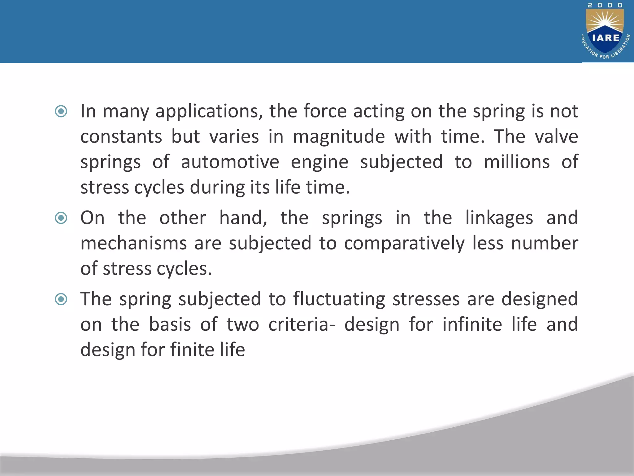  In many applications, the force acting on the spring is not
constants but varies in magnitude with time. The valve
springs of automotive engine subjected to millions of
stress cycles during its life time.
 On the other hand, the springs in the linkages and
mechanisms are subjected to comparatively less number
of stress cycles.
 The spring subjected to fluctuating stresses are designed
on the basis of two criteria- design for infinite life and
design for finite life
 