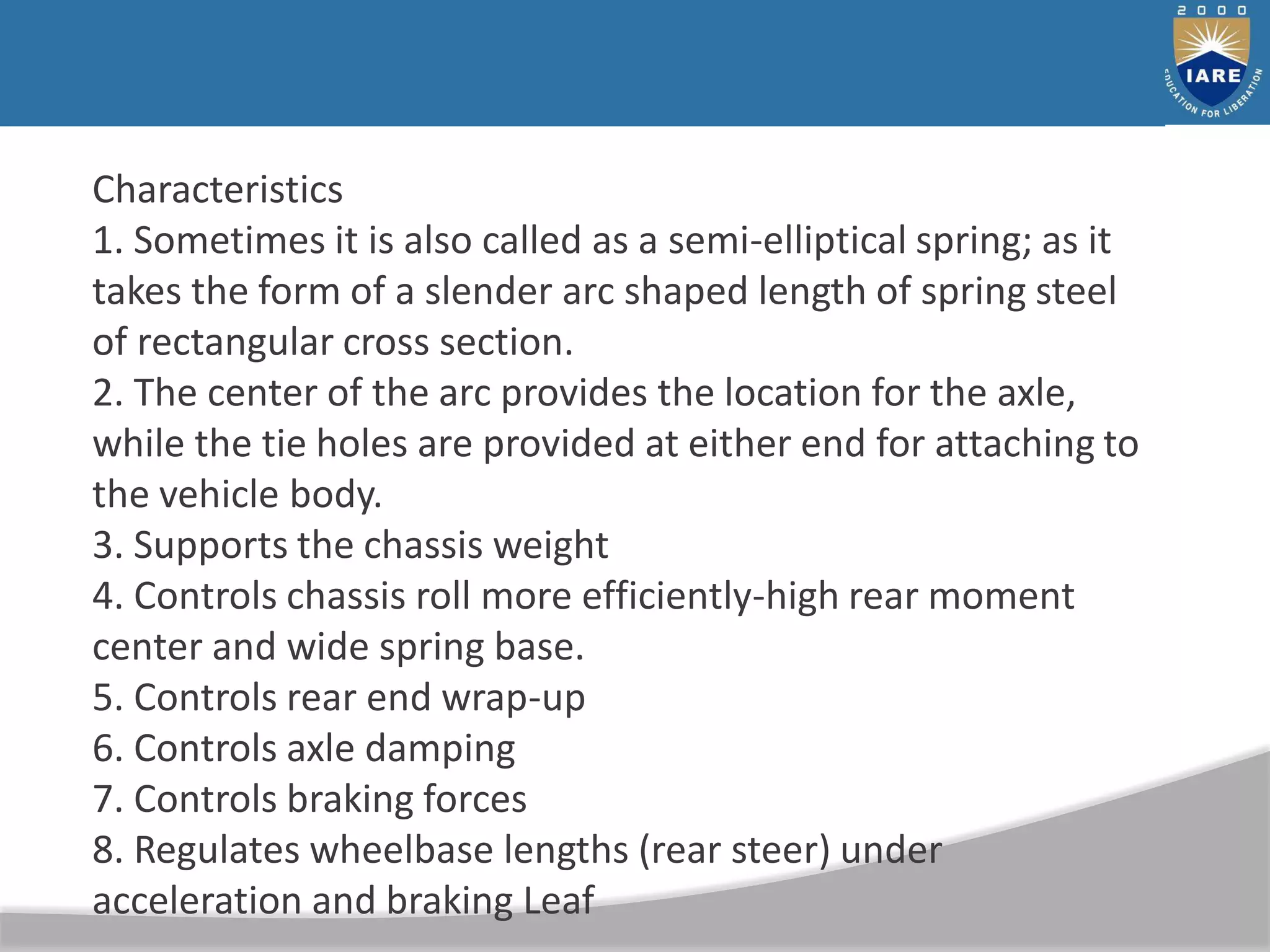 Characteristics
1. Sometimes it is also called as a semi-elliptical spring; as it
takes the form of a slender arc shaped length of spring steel
of rectangular cross section.
2. The center of the arc provides the location for the axle,
while the tie holes are provided at either end for attaching to
the vehicle body.
3. Supports the chassis weight
4. Controls chassis roll more efficiently-high rear moment
center and wide spring base.
5. Controls rear end wrap-up
6. Controls axle damping
7. Controls braking forces
8. Regulates wheelbase lengths (rear steer) under
acceleration and braking Leaf
 